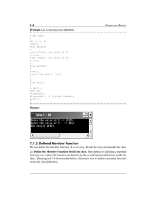 7-4 CLASSES AND OBJECTS
Program 7.3. Accessing class Members.
class demo
{
int x, y, z;
public:
void getxy()
{
cout<<"Enter the value of X";
cin>>x;
cout<<"Enter the value of Y";
cin>>y;
}
void getsum()
{
z=x+y;
cout<<"The result "<<z;
}
};
void main()
{
clrscr();
demo ob;
ob.getxy();
ob.getsum(); // include comments
getch();
}
Output-:
7.1.3.Defined Member Function
We can define the member function of a in to way: Inside the class and outside the class
(a) Define the Member Function Inside the class. One method of defining a member
function is to replace the function declaration by the actual function definition inside the
class. The program 7.4 shown in the below, illustrates how to define a member function
inside the class definition.
 