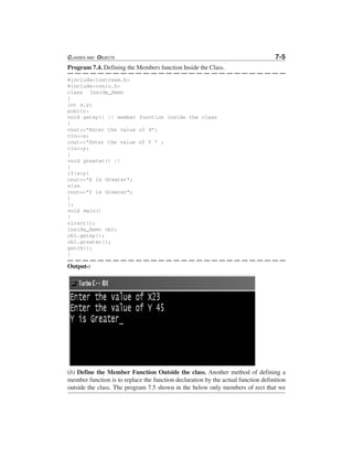 CLASSES AND OBJECTS 7-5
Program 7.4. Defining the Members function Inside the Class.
#include<iostream.h>
#include<conio.h>
class Inside_demo
{
int x,y;
public:
void getxy() // member function inside the class
{
cout<<"Enter the value of X";
cin>>x;
cout<<"Enter the value of Y " ;
cin>>y;
}
void greater() //
{
if(x>y)
cout<<"X is Greater";
else
cout<<"Y is Greater";
}
};
void main()
{
clrscr();
Inside_demo ob1;
ob1.getxy();
ob1.greater();
getch();
}
Output-:
(b) Define the Member Function Outside the class. Another method of defining a
member function is to replace the function declaration by the actual function definition
outside the class. The program 7.5 shown in the below only members of rect that we
 