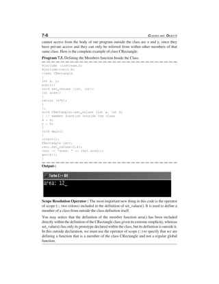 7-6 CLASSES AND OBJECTS
cannot access from the body of our program outside the class are x and y, since they
have private access and they can only be referred from within other members of that
same class. Here is the complete example of class CRectangle:
Program 7.5. Defining the Members function Inside the Class.
#include <iostream.h>
#include<conio.h>
class CRectangle
{
int x, y;
public:
void set_values (int, int);
int area()
{
return (x*y);
}
};
void CRectangle::set_values (int a, int b)
{ // member function outside the class
x = a;
y = b;
}
void main()
{
clrscr();
CRectangle rect;
rect.set_values(3,4);
cout << "area: " << rect.area();
getch();
}
Output-:
Scope Resolution Operator : The most important new thing in this code is the operator
of scope (::, two colons) included in the definition of set_values(). It is used to define a
member of a class from outside the class definition itself.
You may notice that the definition of the member function area() has been included
directly within the definition of the CRectangle class given its extreme simplicity, whereas
set_values() has only its prototype declared within the class, but its definition is outside it.
In this outside declaration, we must use the operator of scope (::) to specify that we are
defining a function that is a member of the class CRectangle and not a regular global
function.
 