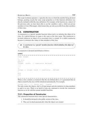 CLASSES AND OBJECTS 7-7
The scope resolution operator (::) specifies the class to which the member being declared
belongs, granting exactly the same scope properties as if this function definition was
directly included within the class definition. For example, in the function set_values() of
the previous code, we have been able to use the variables x and y, which are private
members of class CRectangle, which means they are only accessible from other members
of their class.
7.2. CONSTRUCTOR
A constructor is a 'special' member function whose task is to initialize the object of its
class. It is special because its name is the same as the class name. The constructor is
invoked whenever an object of its associated class is created. It is called constructor
because it constructs the values of data members of the class.
A constructor is a ‘special’ member function which initializes the object of
its class.
A constructor is declared and defined as follows:
syntax:
class integer
{
int m,n;
public:
integer (void); // constructor declared
----
----
};
integer :: integer (void) // constructor . defined
{
m=0;
n=0;
}
When a class contains a constructor like the one defined above, it is guaranteed that an
object created by the class will be initialized automatically. For example,
integer obj1 ; // Object obj1 created
Not only creates the objects, obj1 is of type integer and also initializes its data members
m ands n to zero. There is no need to write any statement to invoke the constructor
function as we do with the normal member functions.
7.2.1. Properties of Constructor
The constructor functions have some special characteristics.
1. It should be declared in the public section of the class.
2. They are invoked automatically when the objects are created.
L
 