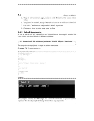 7-8 CLASSES AND OBJECTS
3. They do not have return types, not even void. Therefore, they cannot return
values.
4. They cannot be inherited, though a derived class can call the base class constructor.
5. Like other C++ functions, they can have default arguments.
6. Constructor alone have the same name as class.
7.2.2. Default Constructor
If you do not declare any constructors in a class definition, the compiler assumes the
class to have a default constructor with no arguments.
L A constructor that accepts no parameters is called ‘Default Constructor’.
The program 7.6 displays the example of default constructor.
Program 7.6. Default constructor
#include<iostream.h>
#include<conio.h>
class CExample
{
public:
CExample()
{
cout<<"Default Constuctor Example"
}
};
void main()
{
CExample ex;
getch();
}
Output-:
The compiler assumes that CExample has a default constructor, so you can declare
objects of this class by simply declaring them without any arguments:
 