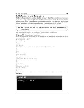 CLASSES AND OBJECTS 7-9
7.2.3.Parameterized Constructors
We know that constructor initialize the data members of all the objects to zero. However,
in practice it may be necessary to initialize the various data elements of different objects
with different values when they are created C++ permits us to achieve this objective by
passing arguments to the constructor function when the subjects are created.
The constructors that can take arguments are called parameterized
constructors.
The program 7.7 displays the example of parameterized constructors.
Program 7.7. Parameterized constructor
#include<iostream.h>
#include<conio.h>
class CExample
{
public:
int a,b,c;
CExample (int n, int m) // parameterized constructor
{
a=n;
b=m;
};
void multiply()
{
c=a*b;
cout<<"The Mulplication "<<c;
}
};
void main()
{
CExample ex(2,3);
ex. multiply();
getch();
}
Output-:
L
 