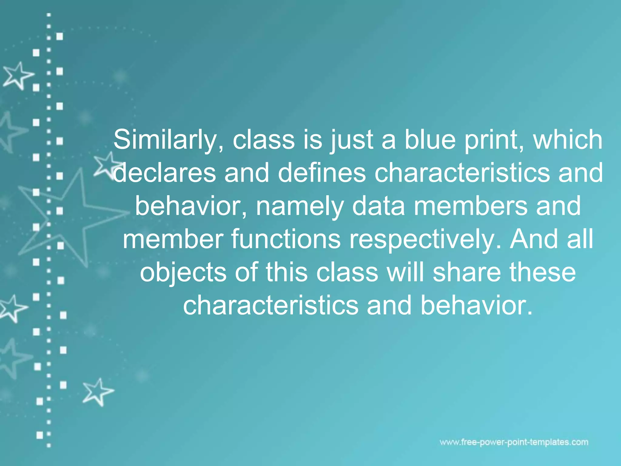 Similarly, class is just a blue print, which
declares and defines characteristics and
behavior, namely data members and
member functions respectively. And all
objects of this class will share these
characteristics and behavior.
 