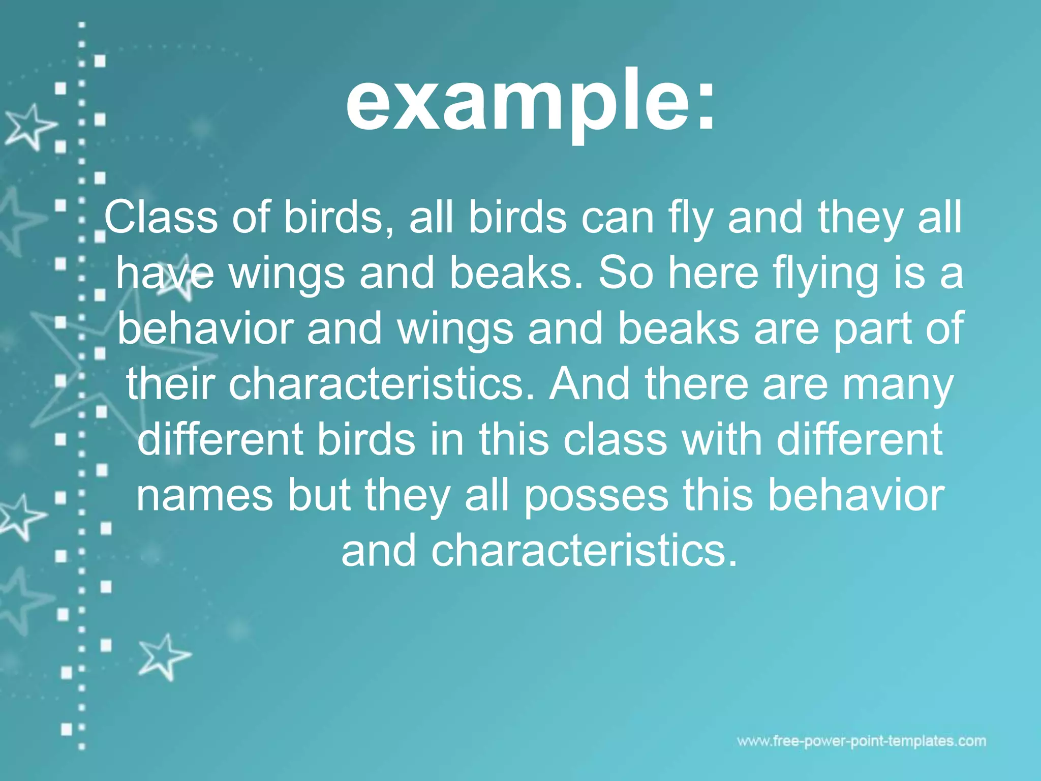 example:
Class of birds, all birds can fly and they all
have wings and beaks. So here flying is a
behavior and wings and beaks are part of
their characteristics. And there are many
different birds in this class with different
names but they all posses this behavior
and characteristics.
 