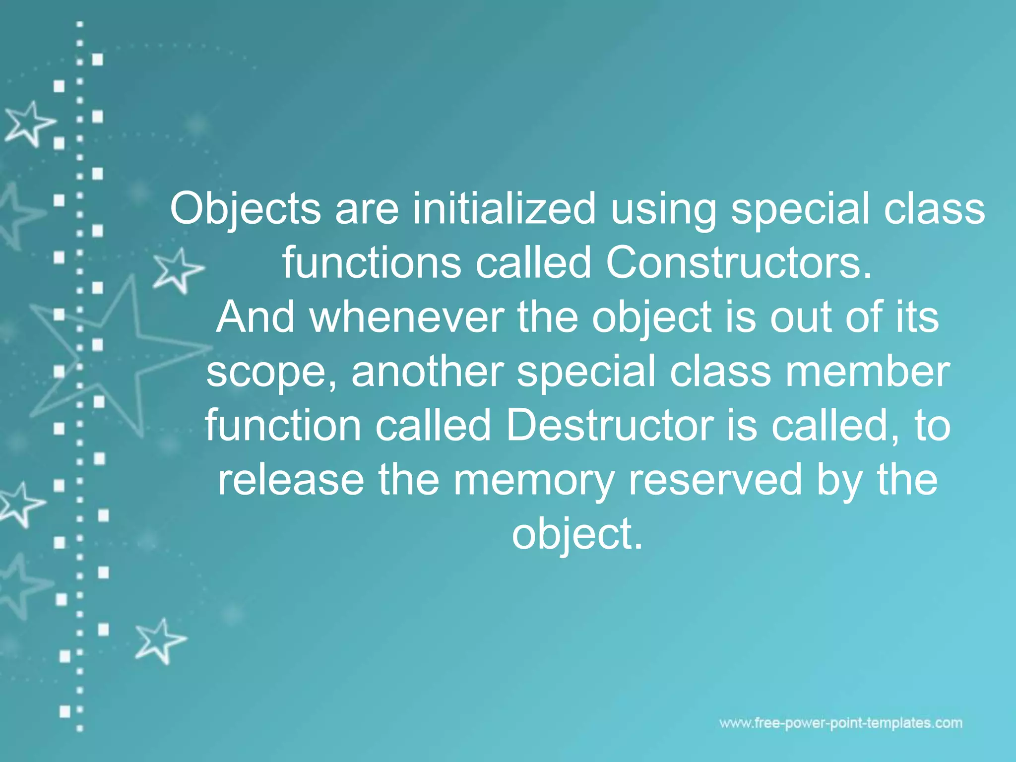Objects are initialized using special class
functions called Constructors.
And whenever the object is out of its
scope, another special class member
function called Destructor is called, to
release the memory reserved by the
object.
 