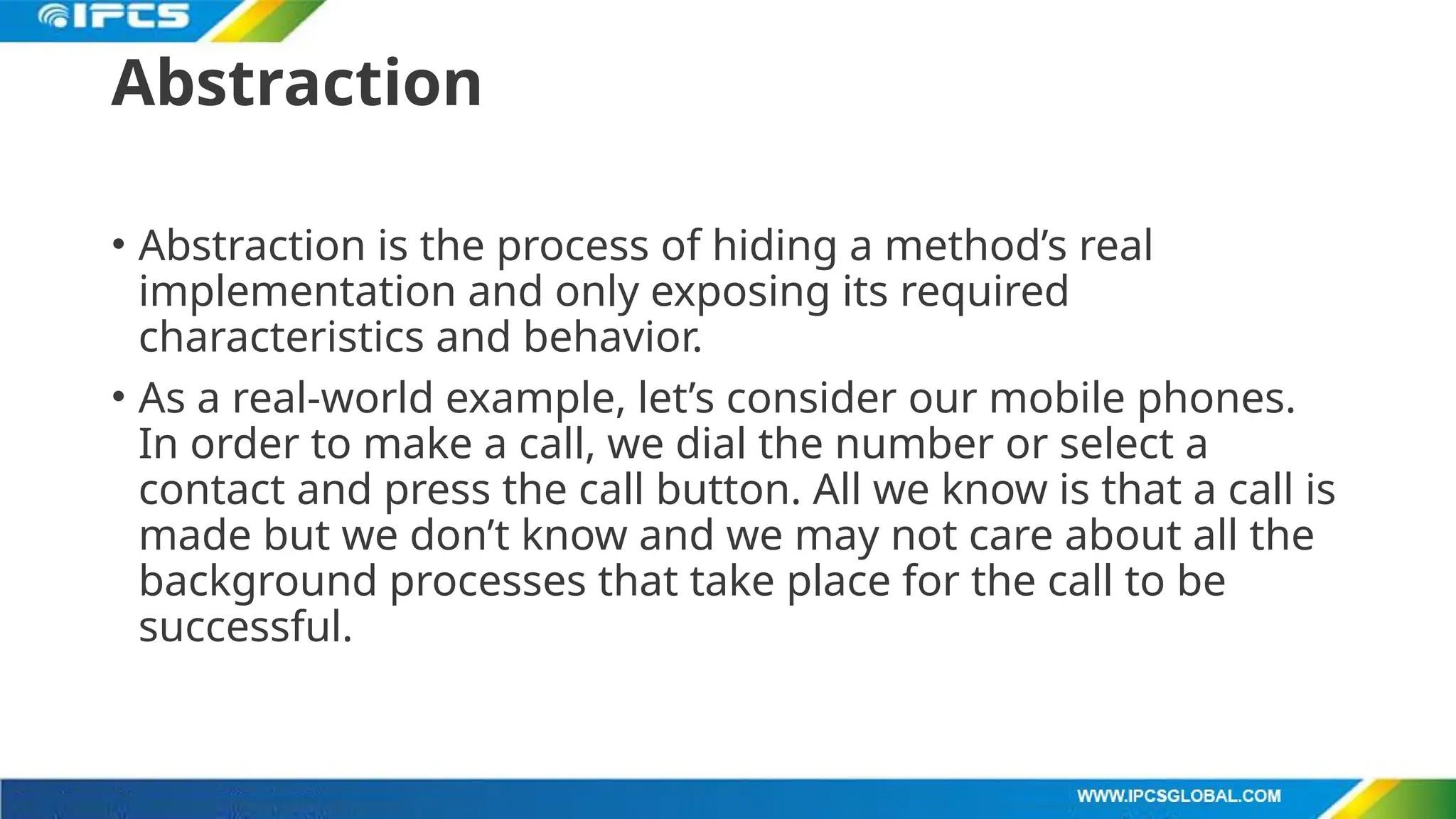 Abstraction
• Abstraction is the process of hiding a method’s real
implementation and only exposing its required
characteristics and behavior.
• As a real-world example, let’s consider our mobile phones.
In order to make a call, we dial the number or select a
contact and press the call button. All we know is that a call is
made but we don’t know and we may not care about all the
background processes that take place for the call to be
successful.
 