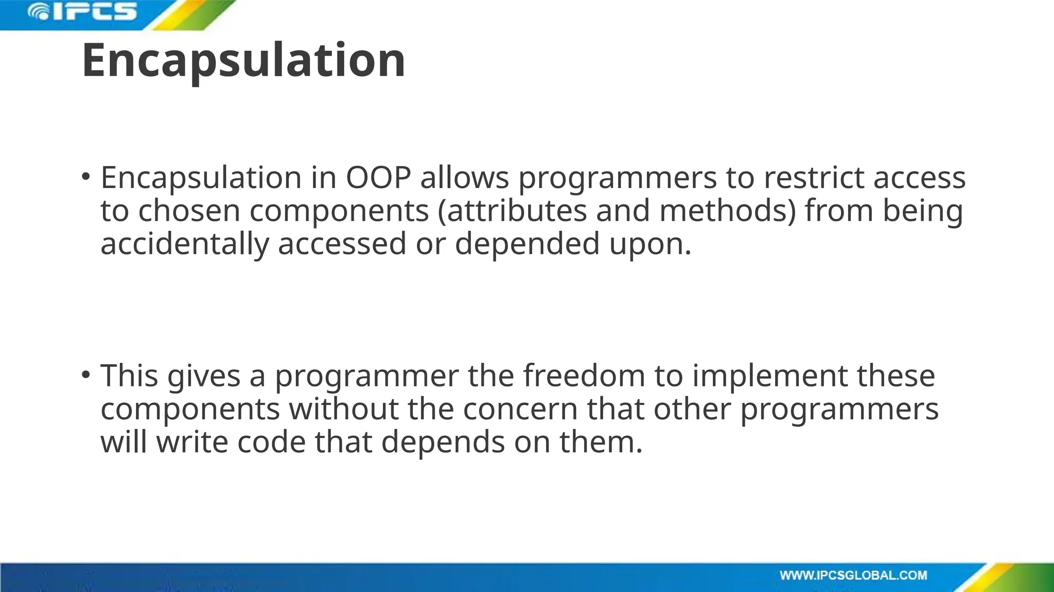 Encapsulation
• Encapsulation in OOP allows programmers to restrict access
to chosen components (attributes and methods) from being
accidentally accessed or depended upon.
• This gives a programmer the freedom to implement these
components without the concern that other programmers
will write code that depends on them.
 