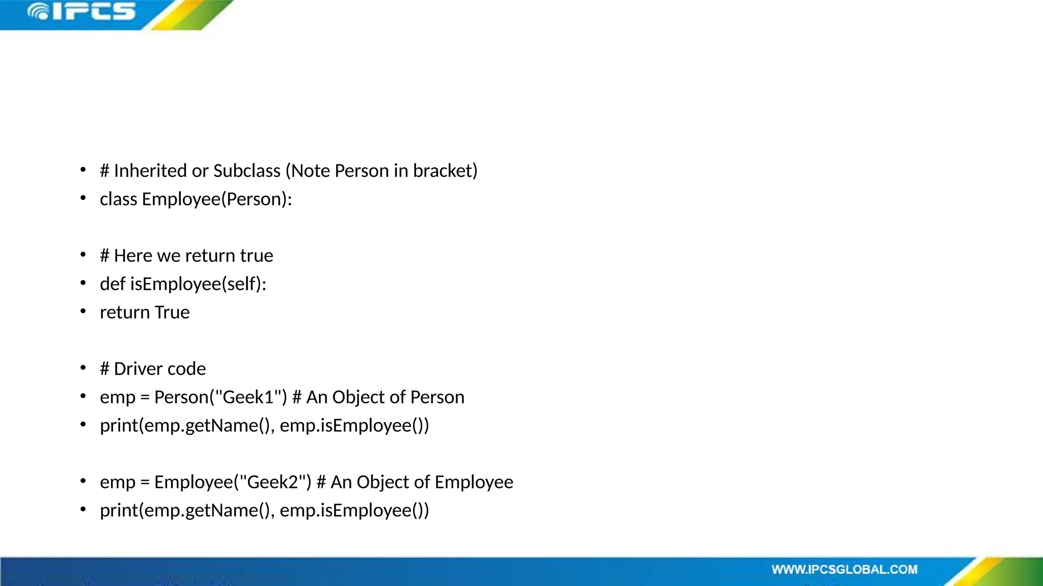 • # Inherited or Subclass (Note Person in bracket)
• class Employee(Person):
• # Here we return true
• def isEmployee(self):
• return True
• # Driver code
• emp = Person("Geek1") # An Object of Person
• print(emp.getName(), emp.isEmployee())
• emp = Employee("Geek2") # An Object of Employee
• print(emp.getName(), emp.isEmployee())
 