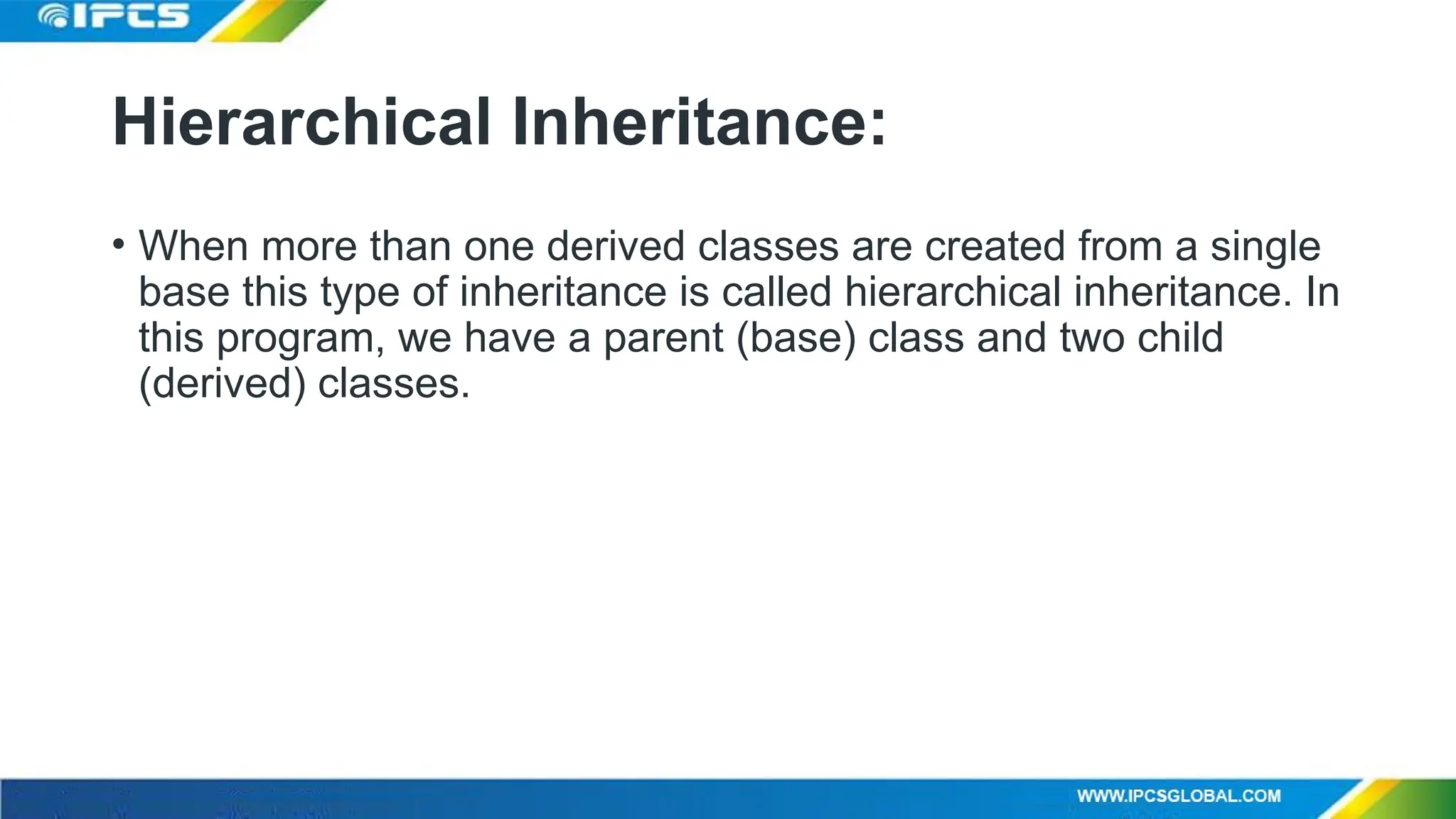 Hierarchical Inheritance:
• When more than one derived classes are created from a single
base this type of inheritance is called hierarchical inheritance. In
this program, we have a parent (base) class and two child
(derived) classes.
 