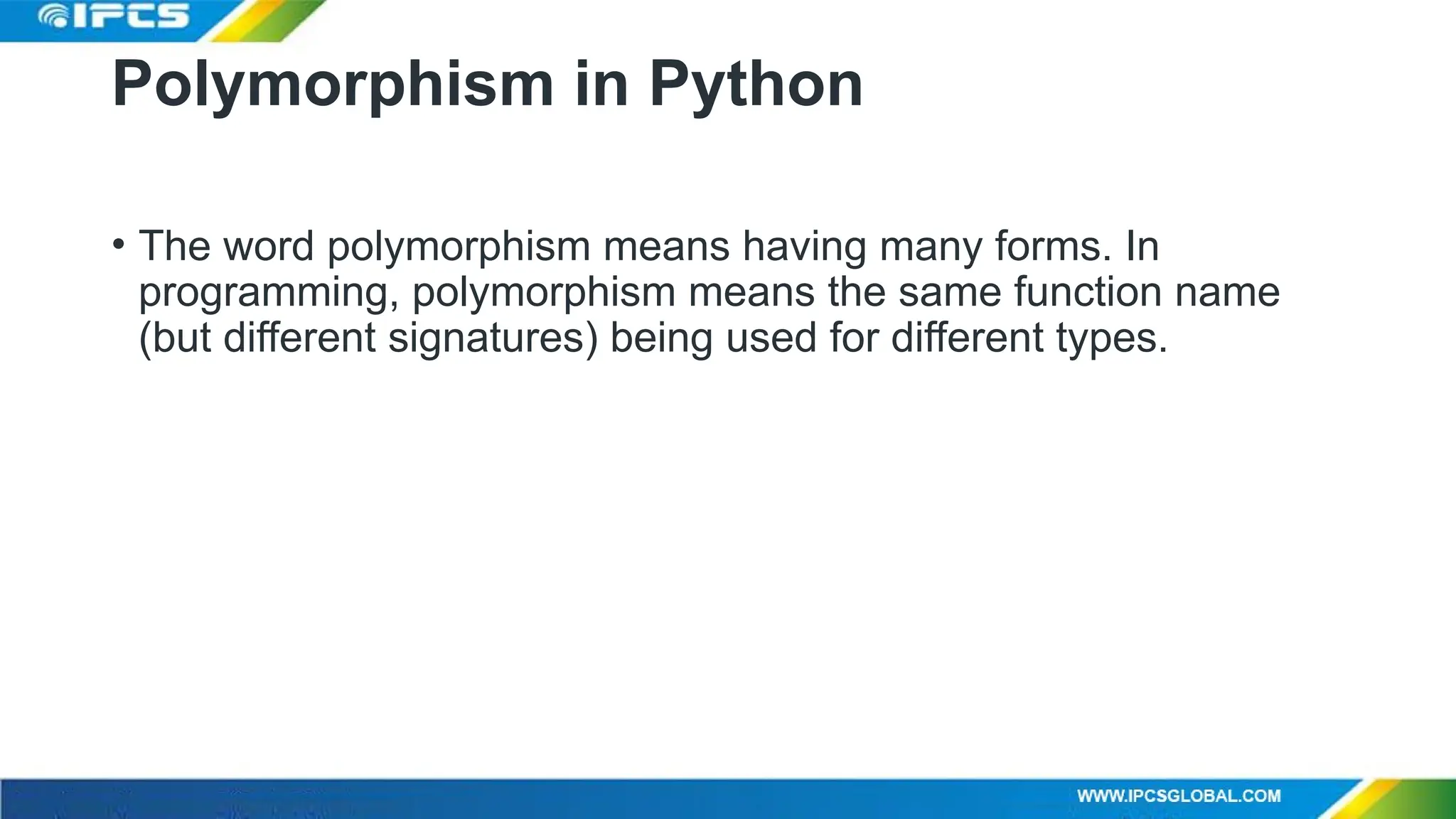 Polymorphism in Python
• The word polymorphism means having many forms. In
programming, polymorphism means the same function name
(but different signatures) being used for different types.
 