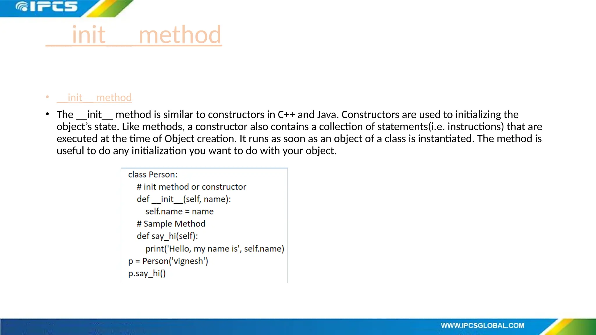 __init__ method
• __init__ method
• The __init__ method is similar to constructors in C++ and Java. Constructors are used to initializing the
object’s state. Like methods, a constructor also contains a collection of statements(i.e. instructions) that are
executed at the time of Object creation. It runs as soon as an object of a class is instantiated. The method is
useful to do any initialization you want to do with your object.
 