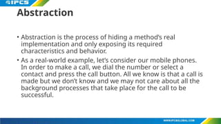 Abstraction
• Abstraction is the process of hiding a method’s real
implementation and only exposing its required
characteristics and behavior.
• As a real-world example, let’s consider our mobile phones.
In order to make a call, we dial the number or select a
contact and press the call button. All we know is that a call is
made but we don’t know and we may not care about all the
background processes that take place for the call to be
successful.
 