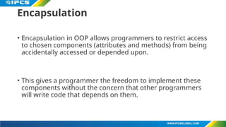 Encapsulation
• Encapsulation in OOP allows programmers to restrict access
to chosen components (attributes and methods) from being
accidentally accessed or depended upon.
• This gives a programmer the freedom to implement these
components without the concern that other programmers
will write code that depends on them.
 