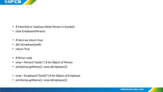 • # Inherited or Subclass (Note Person in bracket)
• class Employee(Person):
• # Here we return true
• def isEmployee(self):
• return True
• # Driver code
• emp = Person("Geek1") # An Object of Person
• print(emp.getName(), emp.isEmployee())
• emp = Employee("Geek2") # An Object of Employee
• print(emp.getName(), emp.isEmployee())
 