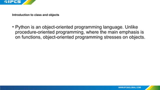 Introduction to class and objects
• Python is an object-oriented programming language. Unlike
procedure-oriented programming, where the main emphasis is
on functions, object-oriented programming stresses on objects.
 