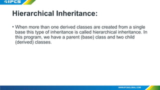 Hierarchical Inheritance:
• When more than one derived classes are created from a single
base this type of inheritance is called hierarchical inheritance. In
this program, we have a parent (base) class and two child
(derived) classes.
 