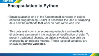 Encapsulation in Python
• Encapsulation is one of the fundamental concepts in object-
oriented programming (OOP). It describes the idea of wrapping
data and the methods that work on data within one unit.
• This puts restrictions on accessing variables and methods
directly and can prevent the accidental modification of data. To
prevent accidental change, an object’s variable can only be
changed by an object’s method. Those types of variables are
known as private variables.
 