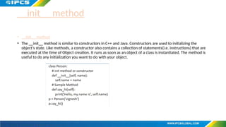 __init__ method
• __init__ method
• The __init__ method is similar to constructors in C++ and Java. Constructors are used to initializing the
object’s state. Like methods, a constructor also contains a collection of statements(i.e. instructions) that are
executed at the time of Object creation. It runs as soon as an object of a class is instantiated. The method is
useful to do any initialization you want to do with your object.
 