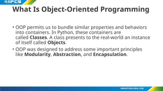 What Is Object-Oriented Programming
• OOP permits us to bundle similar properties and behaviors
into containers. In Python, these containers are
called Classes. A class presents to the real-world an instance
of itself called Objects.
• OOP was designed to address some important principles
like Modularity, Abstraction, and Encapsulation.
 