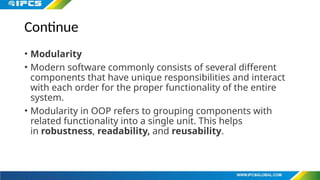 Continue
• Modularity
• Modern software commonly consists of several different
components that have unique responsibilities and interact
with each order for the proper functionality of the entire
system.
• Modularity in OOP refers to grouping components with
related functionality into a single unit. This helps
in robustness, readability, and reusability.
 