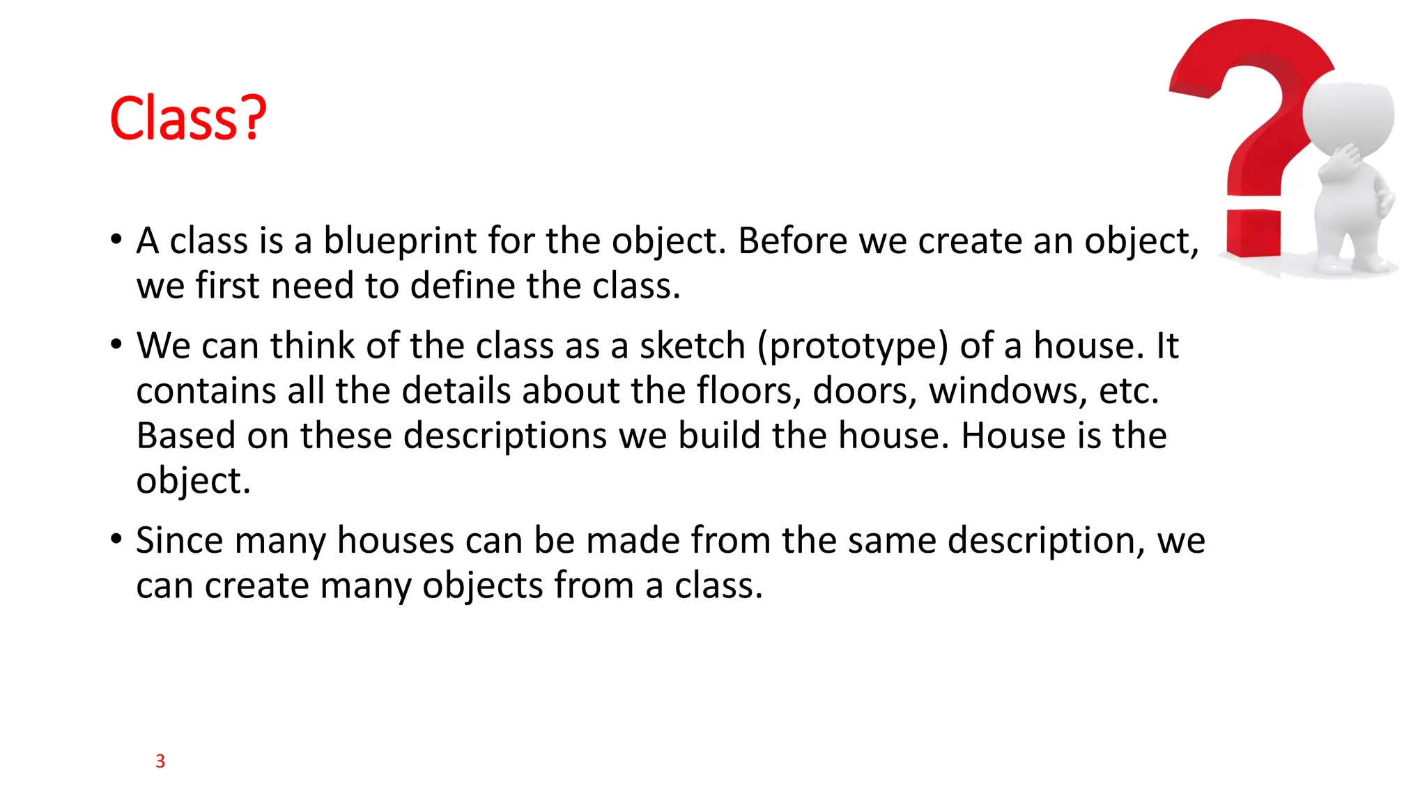 Class? • A class is a blueprint for the object. Before we create an object, we first need to define the class. • We can think of the class as a sketch (prototype) of a house. It contains all the details about the floors, doors, windows, etc. Based on these descriptions we build the house. House is the object. • Since many houses can be made from the same description, we can create many objects from a class. 3 