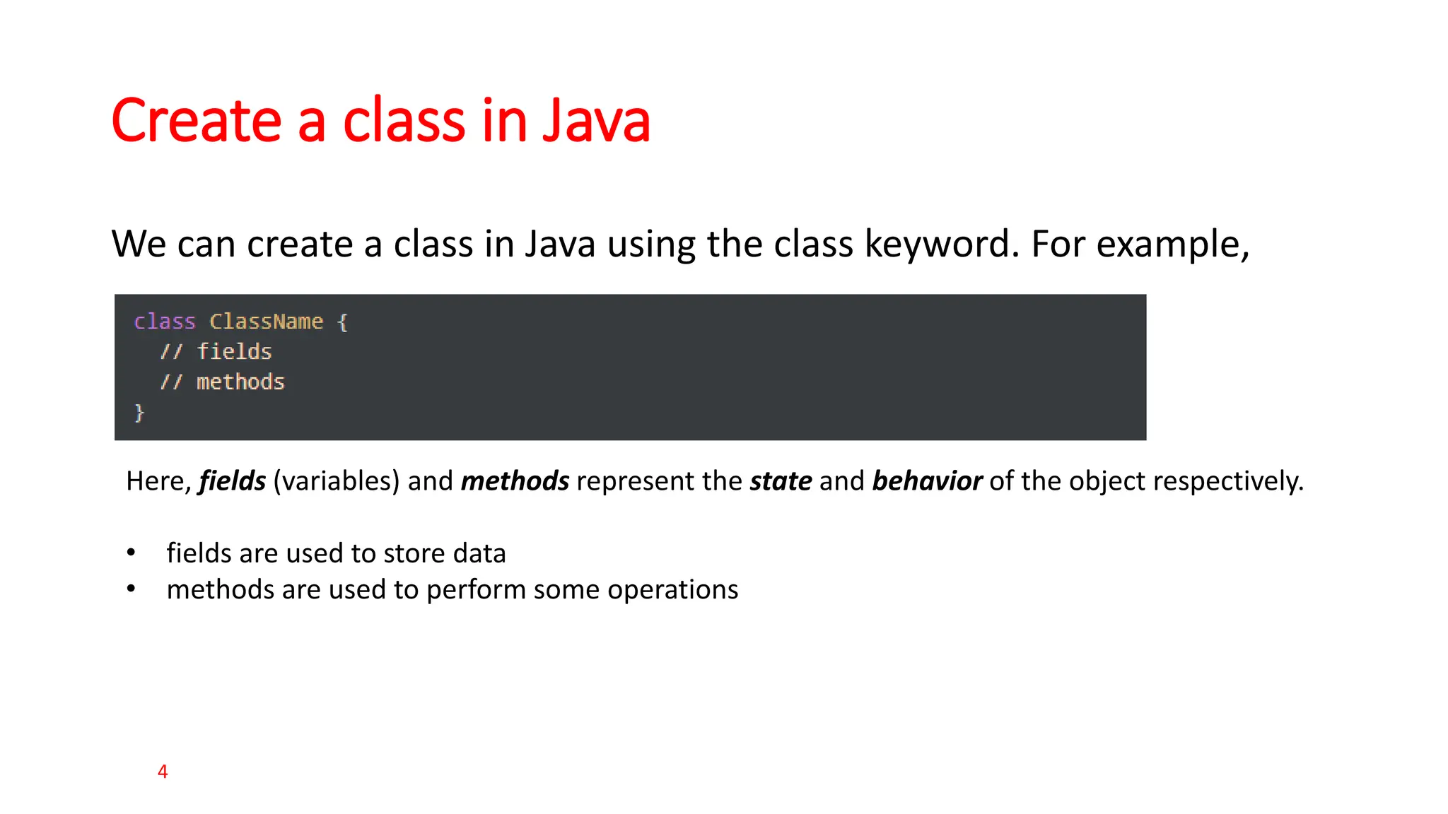Create a class in Java We can create a class in Java using the class keyword. For example, 4 Here, fields (variables) and methods represent the state and behavior of the object respectively. • fields are used to store data • methods are used to perform some operations 
