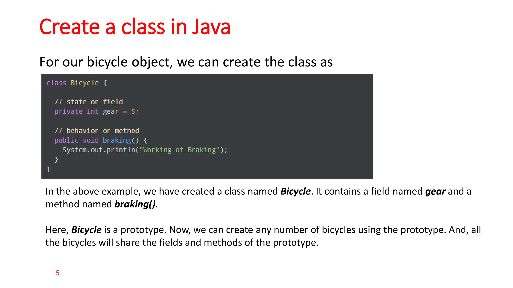 Create a class in Java For our bicycle object, we can create the class as 5 In the above example, we have created a class named Bicycle. It contains a field named gear and a method named braking(). Here, Bicycle is a prototype. Now, we can create any number of bicycles using the prototype. And, all the bicycles will share the fields and methods of the prototype. 