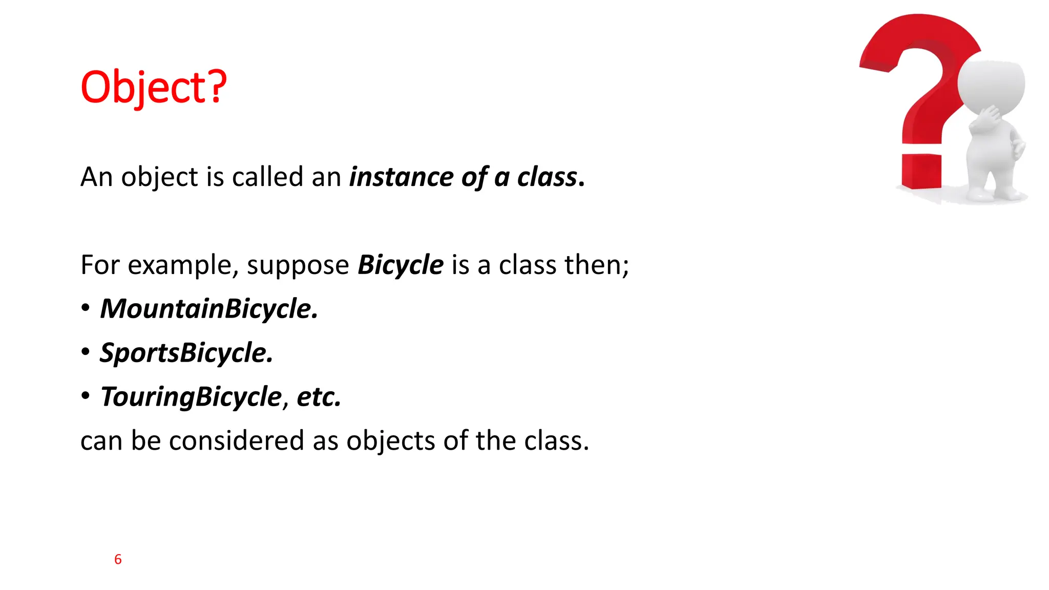 Object? An object is called an instance of a class. For example, suppose Bicycle is a class then; • MountainBicycle. • SportsBicycle. • TouringBicycle, etc. can be considered as objects of the class. 6 