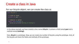 Create a class in Java
For our bicycle object, we can create the class as
5
In the above example, we have created a class named Bicycle. It contains a field named gear and a
method named braking().
Here, Bicycle is a prototype. Now, we can create any number of bicycles using the prototype. And, all
the bicycles will share the fields and methods of the prototype.
 