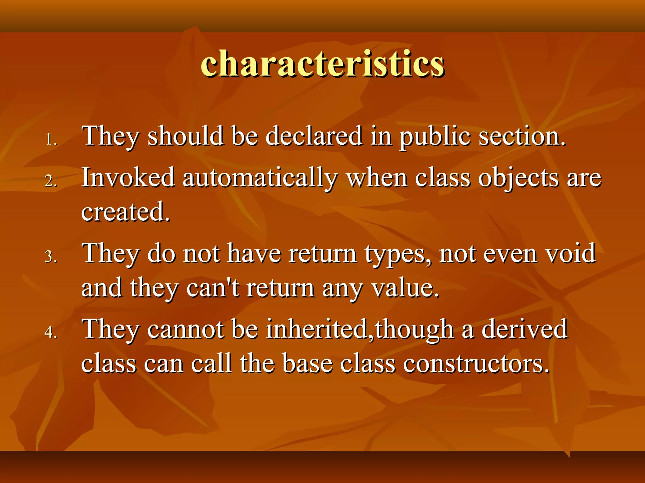 characteristicscharacteristics
1.1. They should be declared in public section.They should be declared in public section.
2.2. Invoked automatically when class objects areInvoked automatically when class objects are
created.created.
3.3. They do not have return types, not even voidThey do not have return types, not even void
and they can't return any value.and they can't return any value.
4.4. They cannot be inherited,though a derivedThey cannot be inherited,though a derived
class can call the base class constructors.class can call the base class constructors.
 