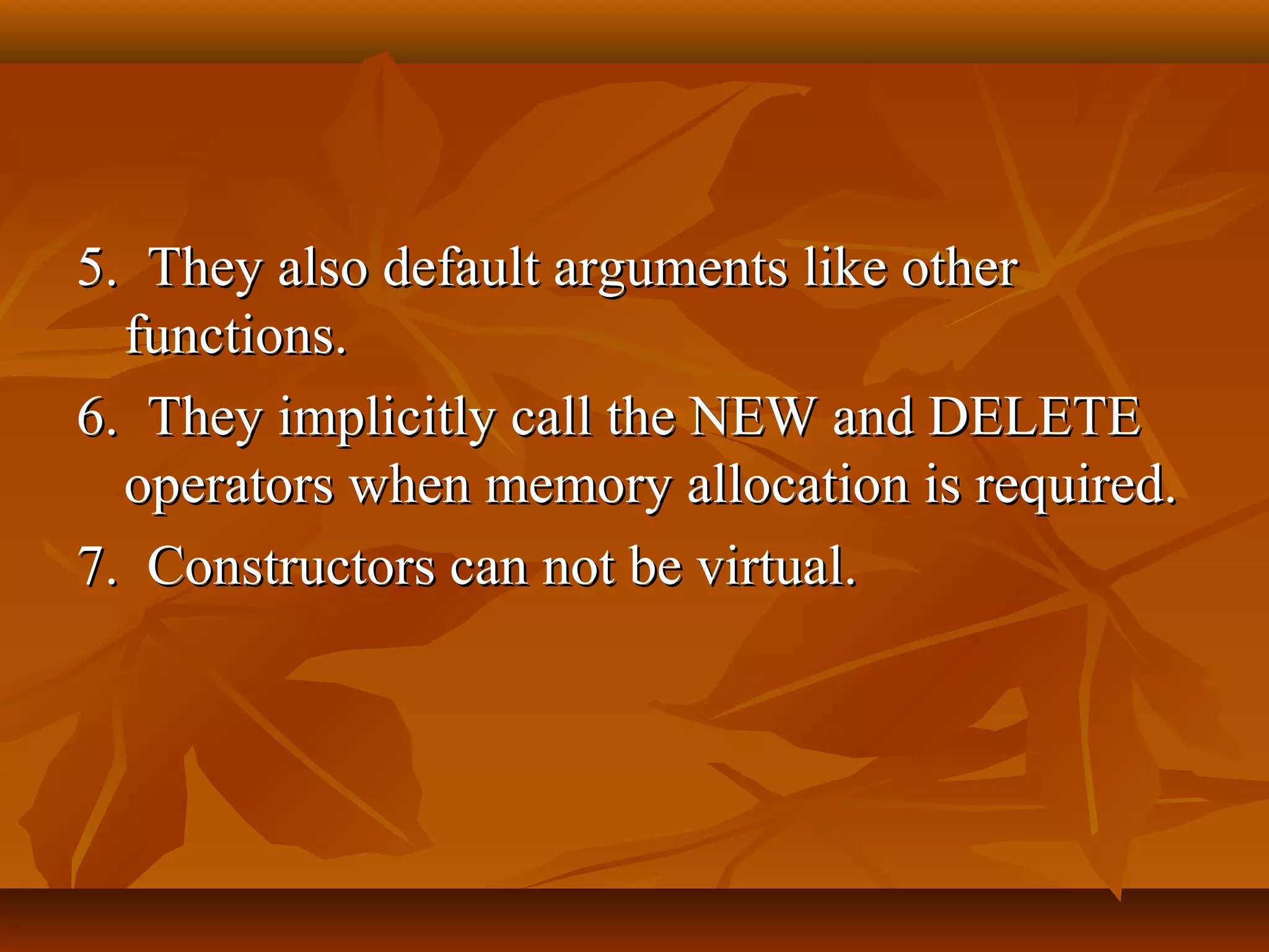 5. They also default arguments like other5. They also default arguments like other
functions.functions.
6. They implicitly call the NEW and DELETE6. They implicitly call the NEW and DELETE
operators when memory allocation is required.operators when memory allocation is required.
7. Constructors can not be virtual.7. Constructors can not be virtual.
 