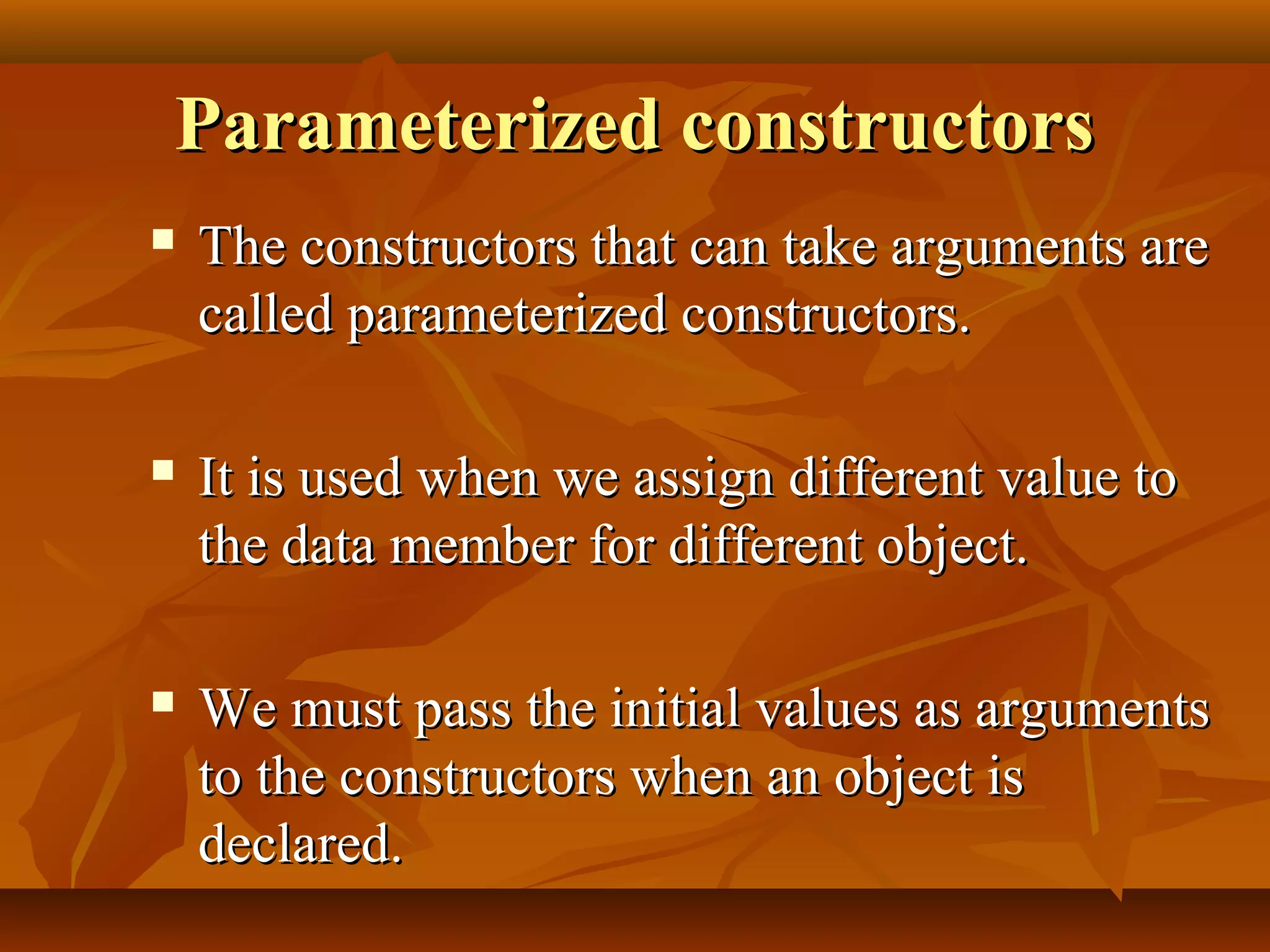 Parameterized constructorsParameterized constructors
 The constructors that can take arguments areThe constructors that can take arguments are
called parameterized constructors.called parameterized constructors.
 It is used when we assign different value toIt is used when we assign different value to
the data member for different object.the data member for different object.
 We must pass the initial values as argumentsWe must pass the initial values as arguments
to the constructors when an object isto the constructors when an object is
declared.declared.
 