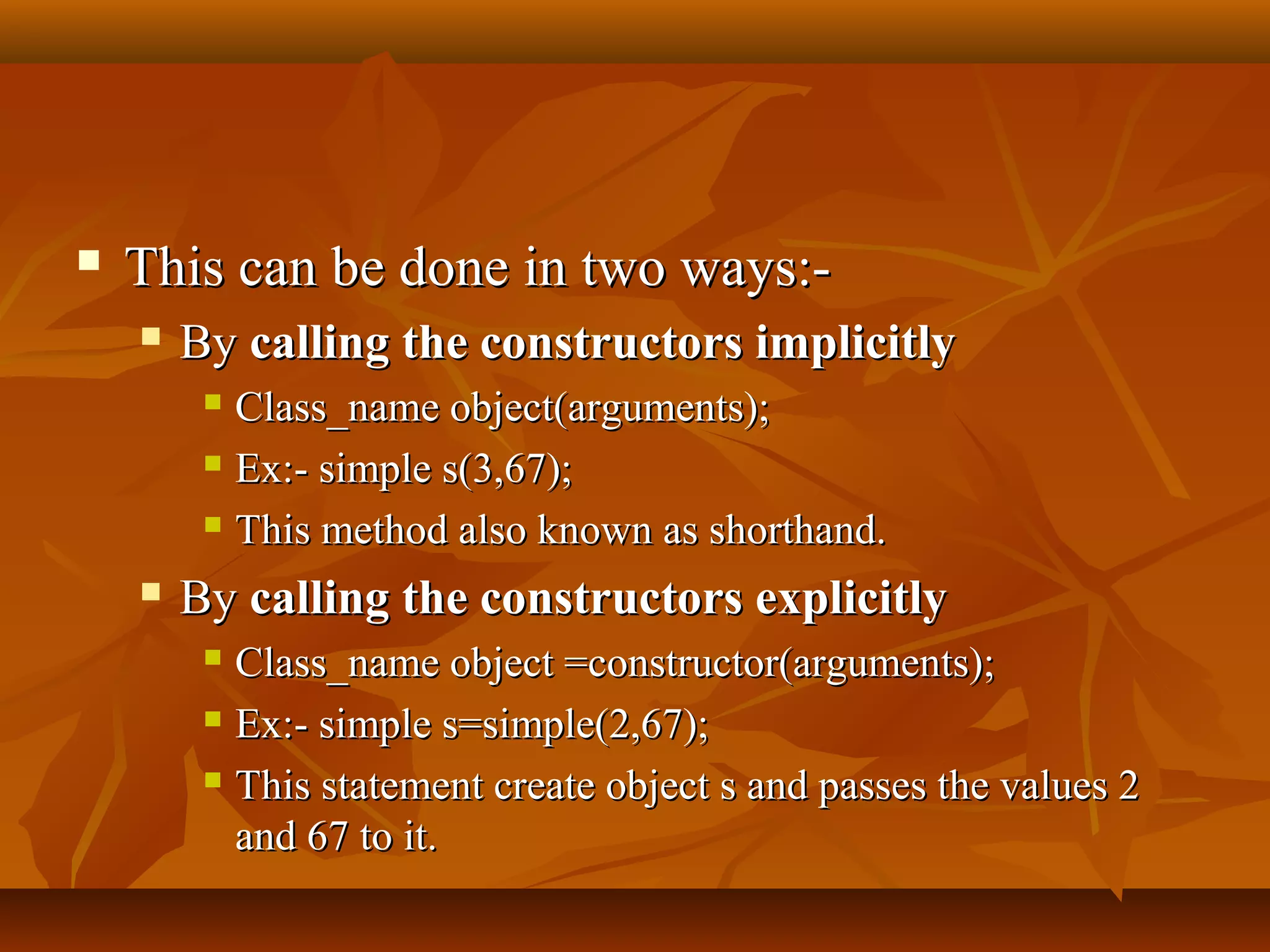  This can be done in two ways:-This can be done in two ways:-
 ByBy calling the constructors implicitlycalling the constructors implicitly
 Class_name object(arguments);Class_name object(arguments);
 Ex:- simple s(3,67);Ex:- simple s(3,67);
 This method also known as shorthand.This method also known as shorthand.
 ByBy calling the constructors explicitlycalling the constructors explicitly
 Class_name object =constructor(arguments);Class_name object =constructor(arguments);
 Ex:- simple s=simple(2,67);Ex:- simple s=simple(2,67);
 This statement create object s and passes the values 2This statement create object s and passes the values 2
and 67 to it.and 67 to it.
 