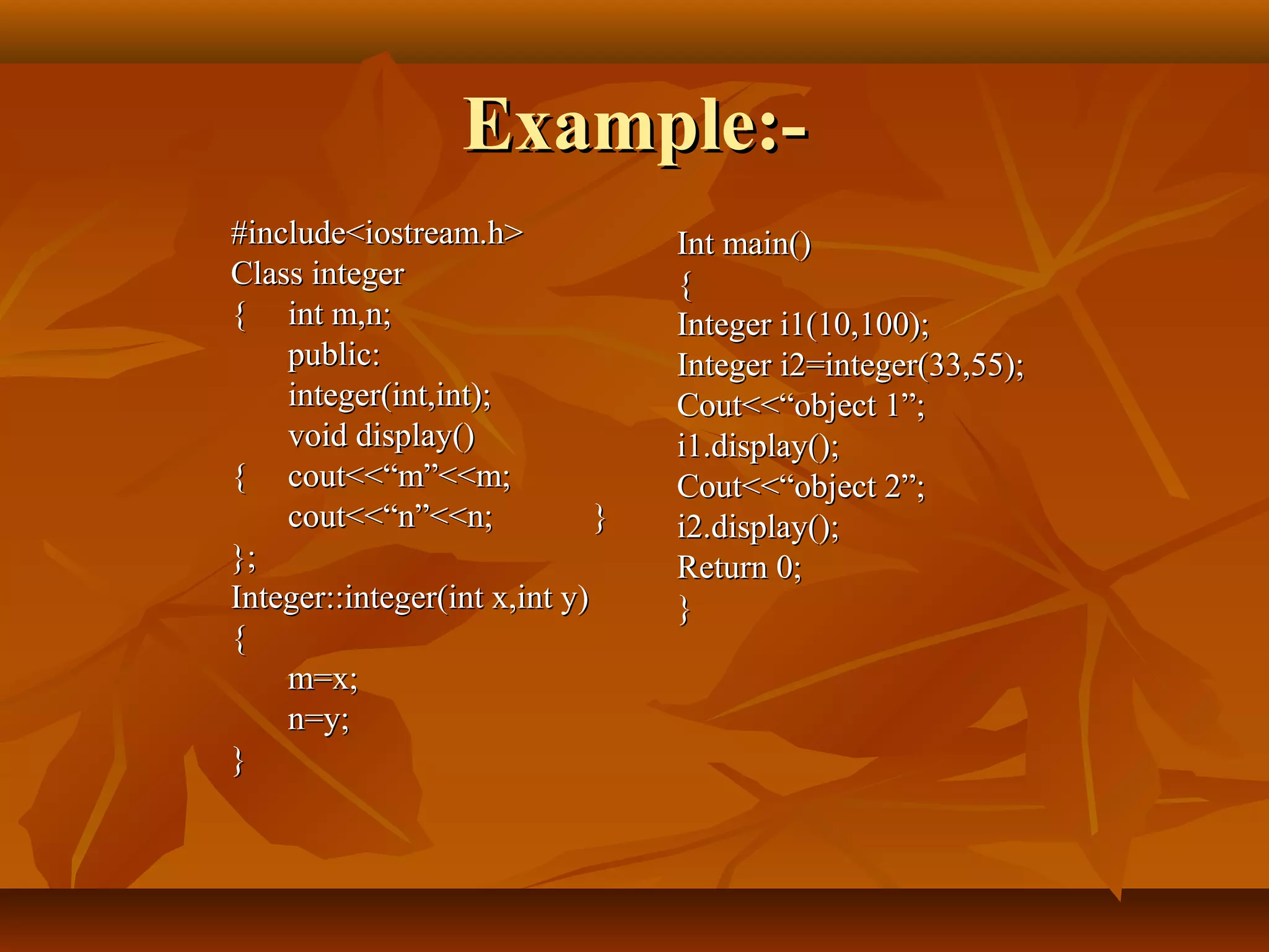 Example:-Example:-
#include<iostream.h>#include<iostream.h>
Class integerClass integer
{{ int m,n;int m,n;
public:public:
integer(int,int);integer(int,int);
void display()void display()
{{ cout<<“m”<<m;cout<<“m”<<m;
cout<<“n”<<n;cout<<“n”<<n; }}
};};
Integer::integer(int x,int y)Integer::integer(int x,int y)
{{
m=x;m=x;
n=y;n=y;
}}
Int main()Int main()
{{
Integer i1(10,100);Integer i1(10,100);
Integer i2=integer(33,55);Integer i2=integer(33,55);
Cout<<“object 1”;Cout<<“object 1”;
i1.display();i1.display();
Cout<<“object 2”;Cout<<“object 2”;
i2.display();i2.display();
Return 0;Return 0;
}}
 