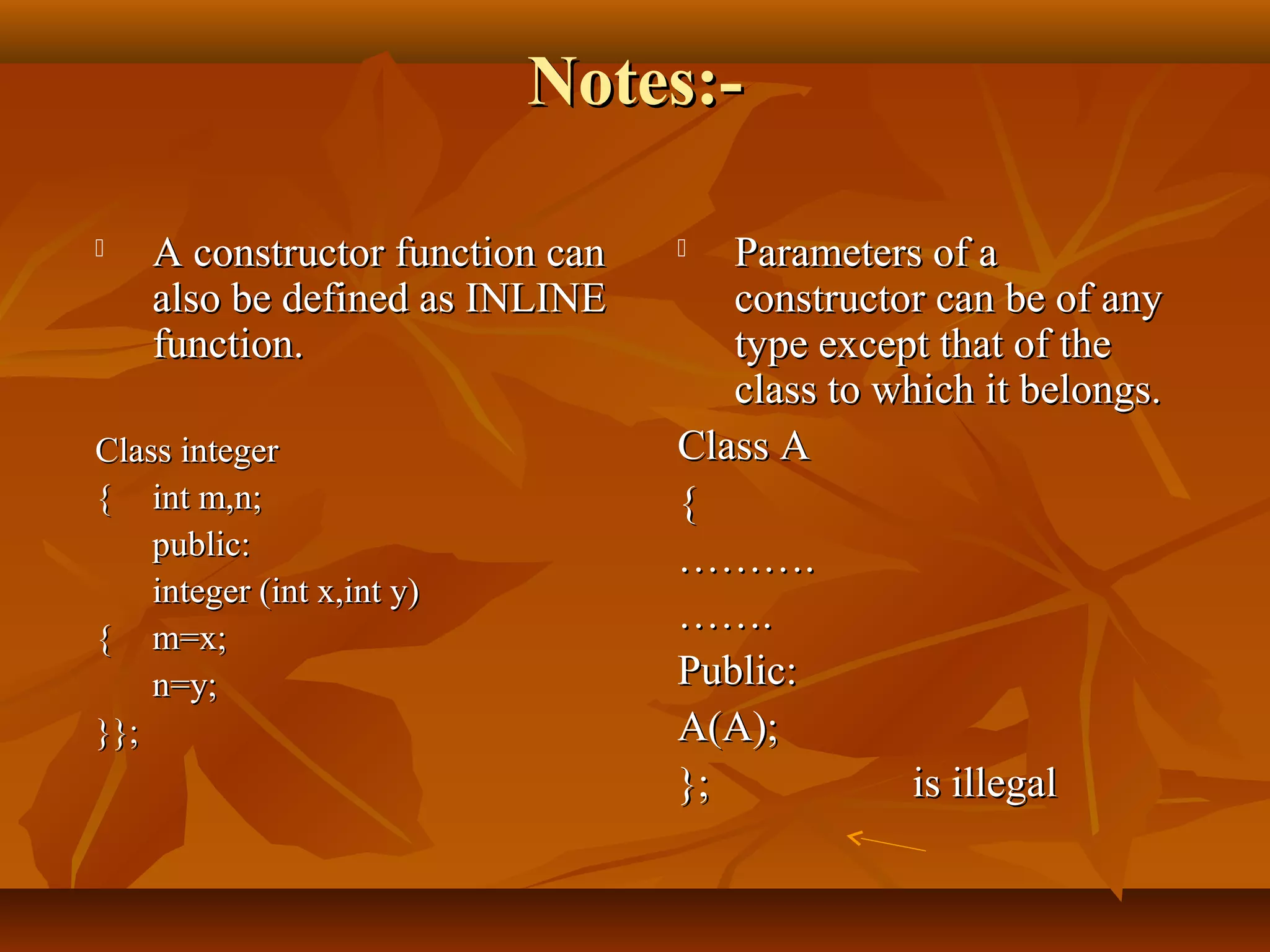Notes:-Notes:-
 A constructor function canA constructor function can
also be defined as INLINEalso be defined as INLINE
function.function.
Class integerClass integer
{{ int m,n;int m,n;
public:public:
integer (int x,int y)integer (int x,int y)
{{ m=x;m=x;
n=y;n=y;
}};}};
 Parameters of aParameters of a
constructor can be of anyconstructor can be of any
type except that of thetype except that of the
class to which it belongs.class to which it belongs.
Class AClass A
{{
………………..
…………..
Public:Public:
A(A);A(A);
};}; is illegalis illegal
 