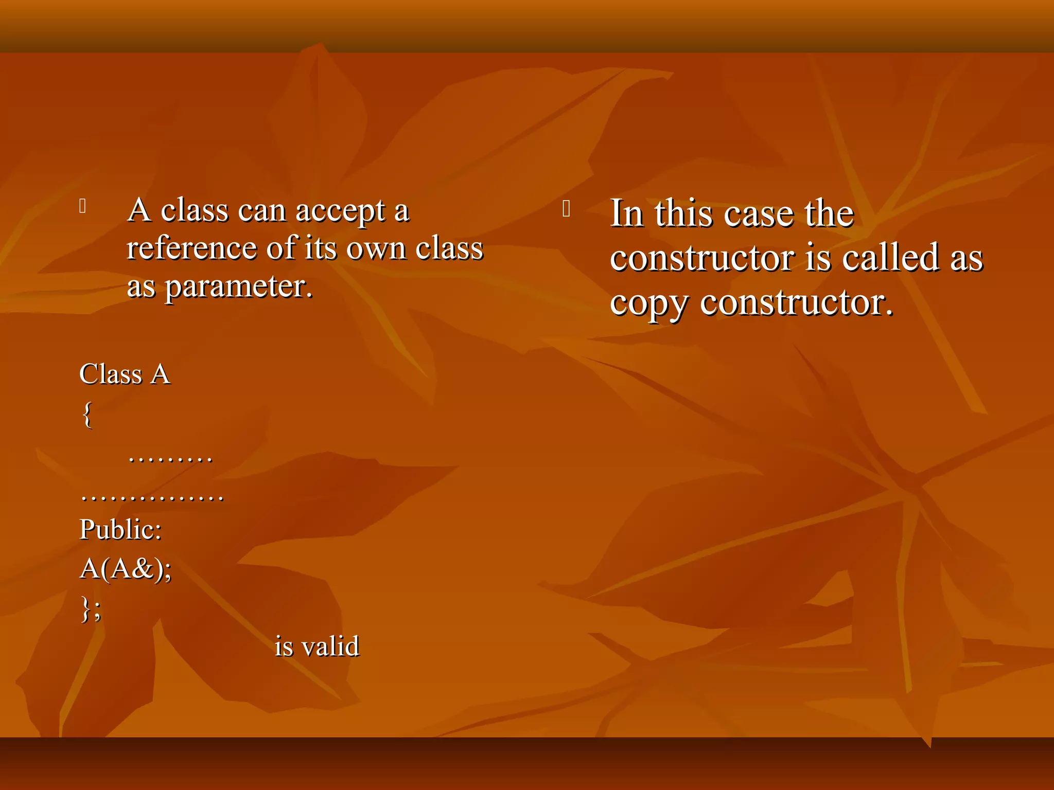  A class can accept aA class can accept a
reference of its own classreference of its own class
as parameter.as parameter.
Class AClass A
{{
………………
…………………………
Public:Public:
A(A&);A(A&);
};};
is validis valid
 In this case theIn this case the
constructor is called asconstructor is called as
copy constructor.copy constructor.
 