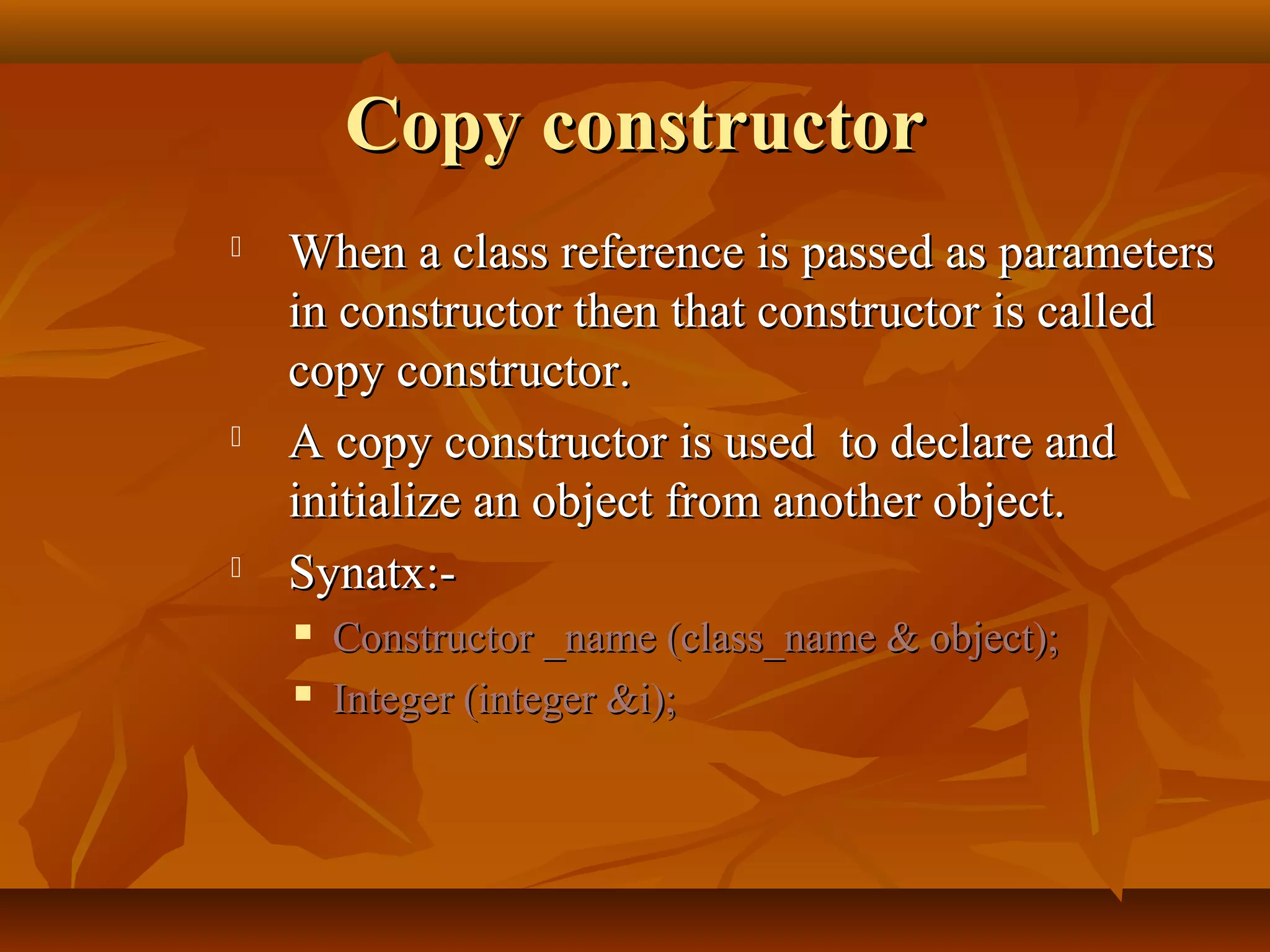 Copy constructorCopy constructor
 When a class reference is passed as parametersWhen a class reference is passed as parameters
in constructor then that constructor is calledin constructor then that constructor is called
copy constructor.copy constructor.
 A copy constructor is used to declare andA copy constructor is used to declare and
initialize an object from another object.initialize an object from another object.
 Synatx:-Synatx:-
 Constructor _name (class_name & object);Constructor _name (class_name & object);
 Integer (integer &i);Integer (integer &i);
 