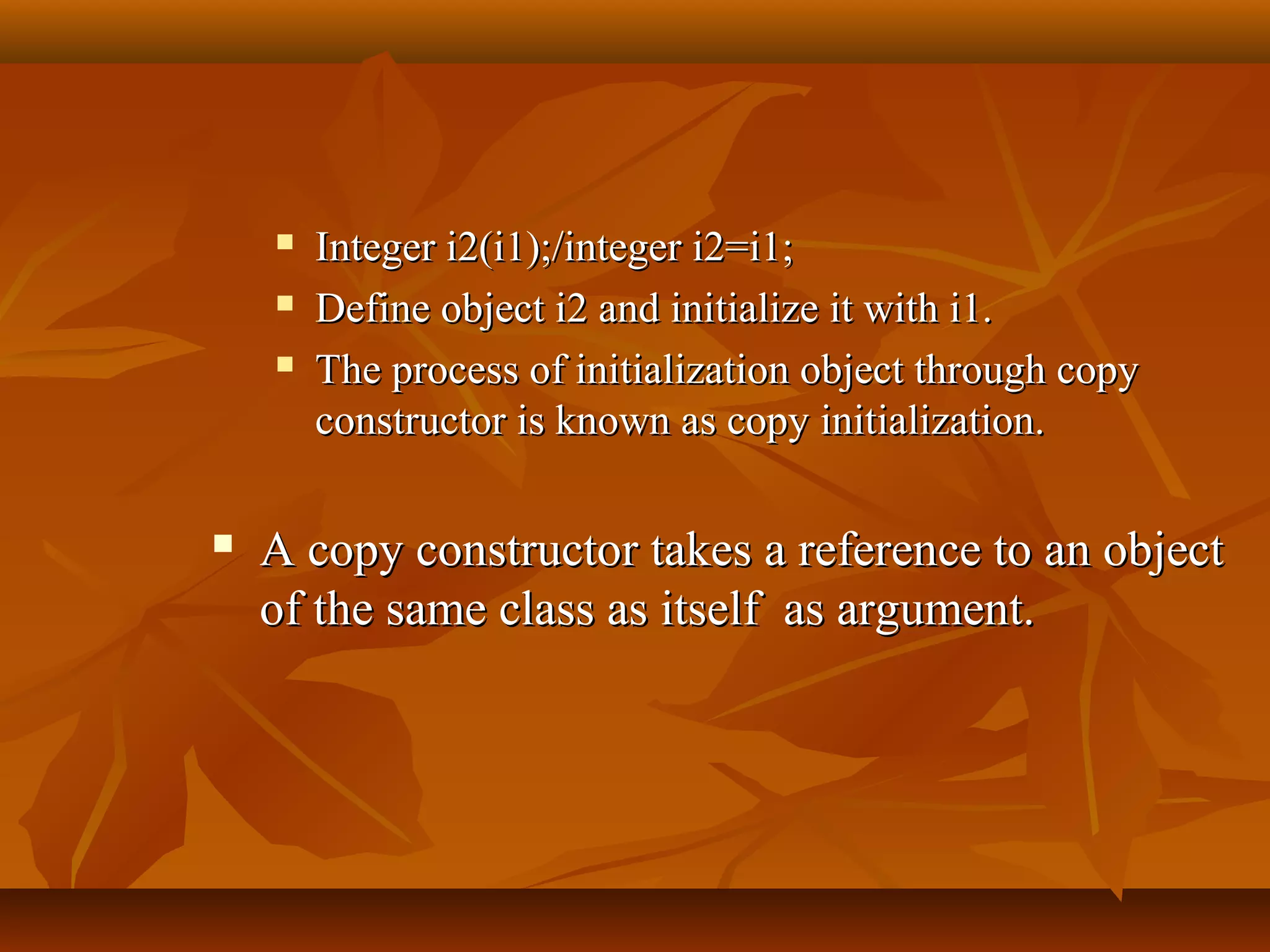  Integer i2(i1);/integer i2=i1;Integer i2(i1);/integer i2=i1;
 Define object i2 and initialize it with i1.Define object i2 and initialize it with i1.
 The process of initialization object through copyThe process of initialization object through copy
constructor is known as copy initialization.constructor is known as copy initialization.
 A copy constructor takes a reference to an objectA copy constructor takes a reference to an object
of the same class as itself as argument.of the same class as itself as argument.
 