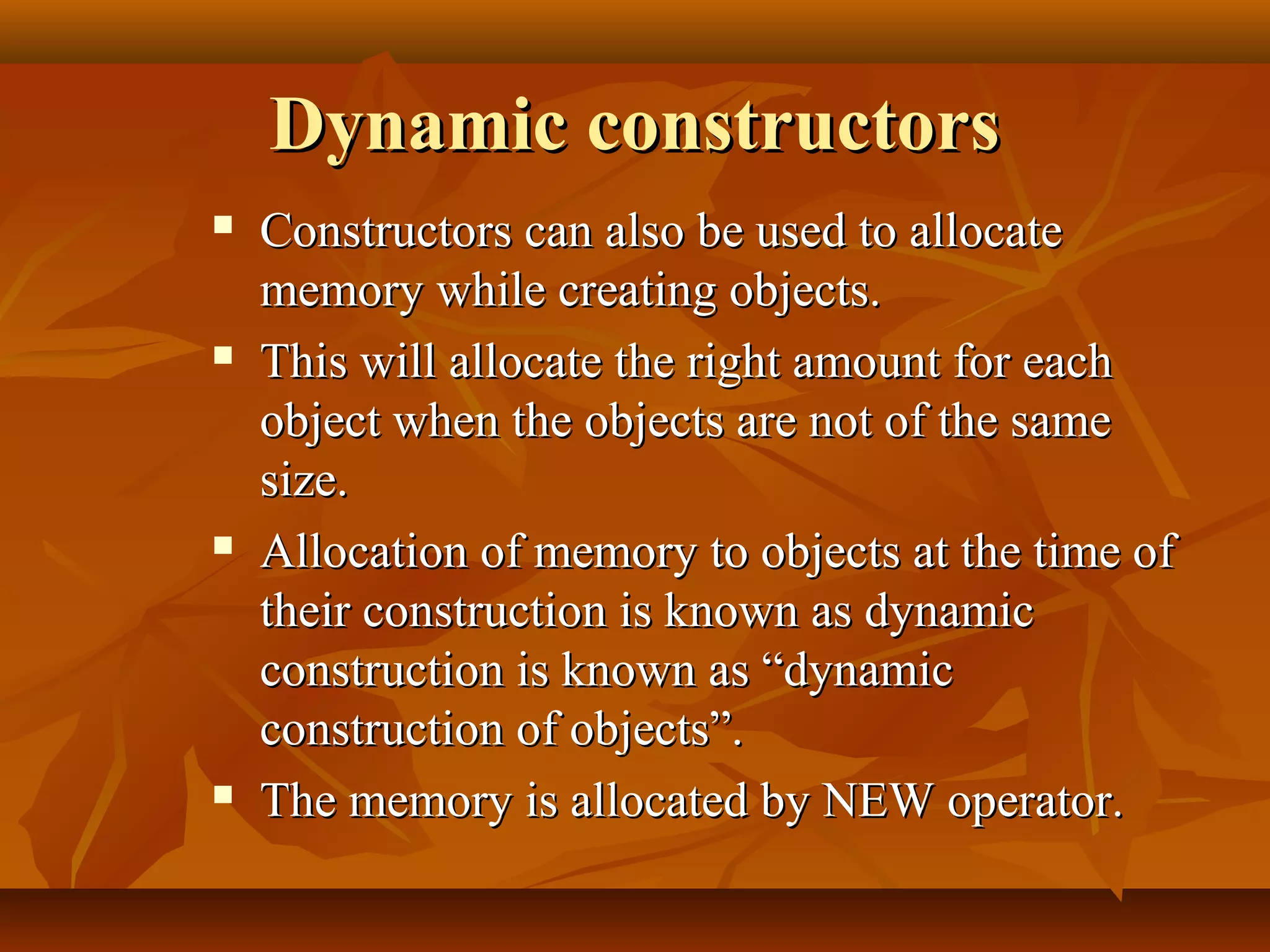 Dynamic constructorsDynamic constructors
 Constructors can also be used to allocateConstructors can also be used to allocate
memory while creating objects.memory while creating objects.
 This will allocate the right amount for eachThis will allocate the right amount for each
object when the objects are not of the sameobject when the objects are not of the same
size.size.
 Allocation of memory to objects at the time ofAllocation of memory to objects at the time of
their construction is known as dynamictheir construction is known as dynamic
construction is known as “dynamicconstruction is known as “dynamic
construction of objects”.construction of objects”.
 The memory is allocated by NEW operator.The memory is allocated by NEW operator.
 