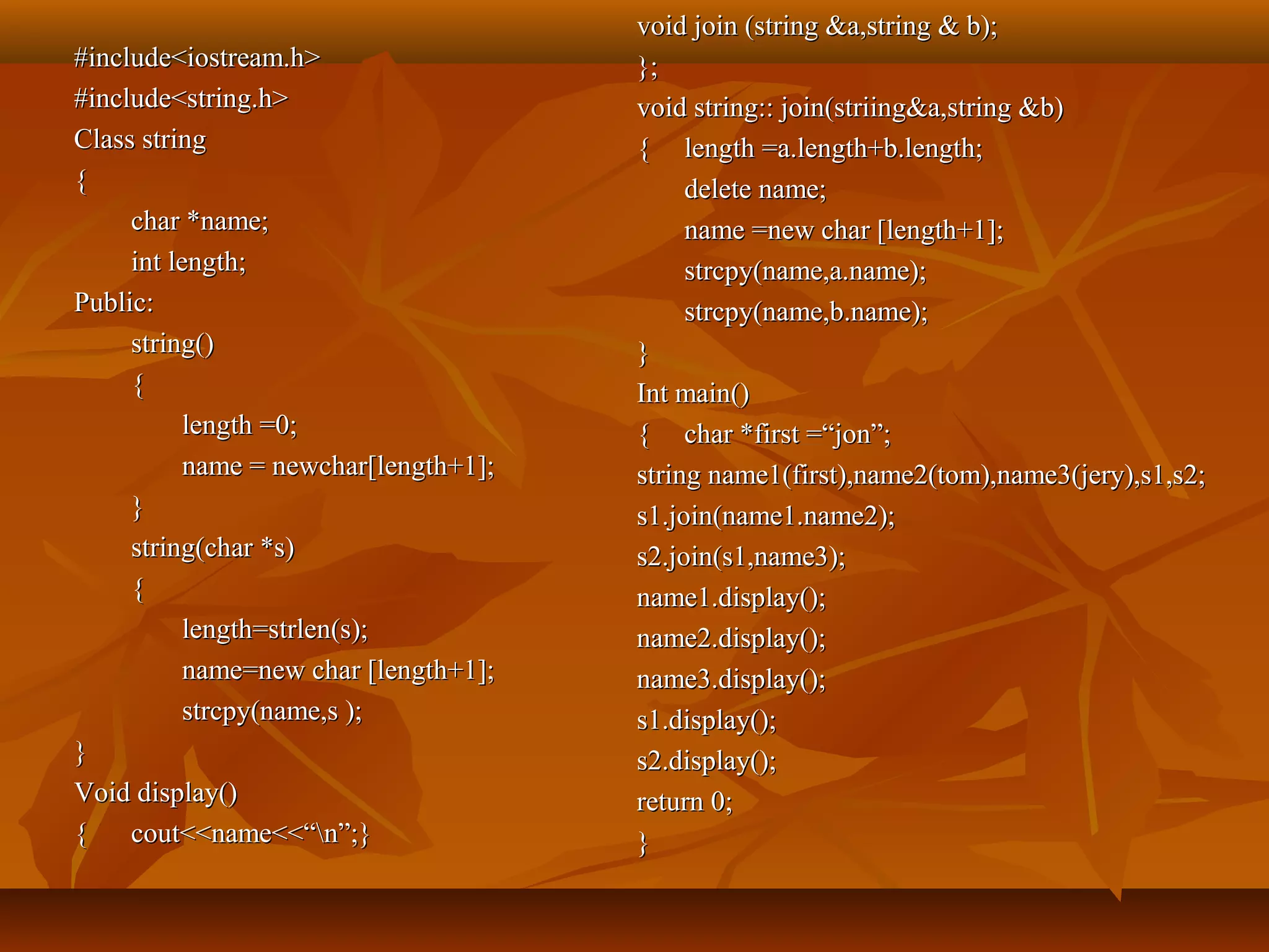 #include<iostream.h>#include<iostream.h>
#include<string.h>#include<string.h>
Class stringClass string
{{
char *name;char *name;
int length;int length;
Public:Public:
string()string()
{{
length =0;length =0;
name = newchar[length+1];name = newchar[length+1];
}}
string(char *s)string(char *s)
{{
length=strlen(s);length=strlen(s);
name=new char [length+1];name=new char [length+1];
strcpy(name,s );strcpy(name,s );
}}
Void display()Void display()
{{ cout<<name<<“n”;}cout<<name<<“n”;}
void join (string &a,string & b);void join (string &a,string & b);
};};
void string:: join(striing&a,string &b)void string:: join(striing&a,string &b)
{{ length =a.length+b.length;length =a.length+b.length;
delete name;delete name;
name =new char [length+1];name =new char [length+1];
strcpy(name,a.name);strcpy(name,a.name);
strcpy(name,b.name);strcpy(name,b.name);
}}
Int main()Int main()
{{ char *first =“jon”;char *first =“jon”;
string name1(first),name2(tom),name3(jery),s1,s2;string name1(first),name2(tom),name3(jery),s1,s2;
s1.join(name1.name2);s1.join(name1.name2);
s2.join(s1,name3);s2.join(s1,name3);
name1.display();name1.display();
name2.display();name2.display();
name3.display();name3.display();
s1.display();s1.display();
s2.display();s2.display();
return 0;return 0;
}}
 