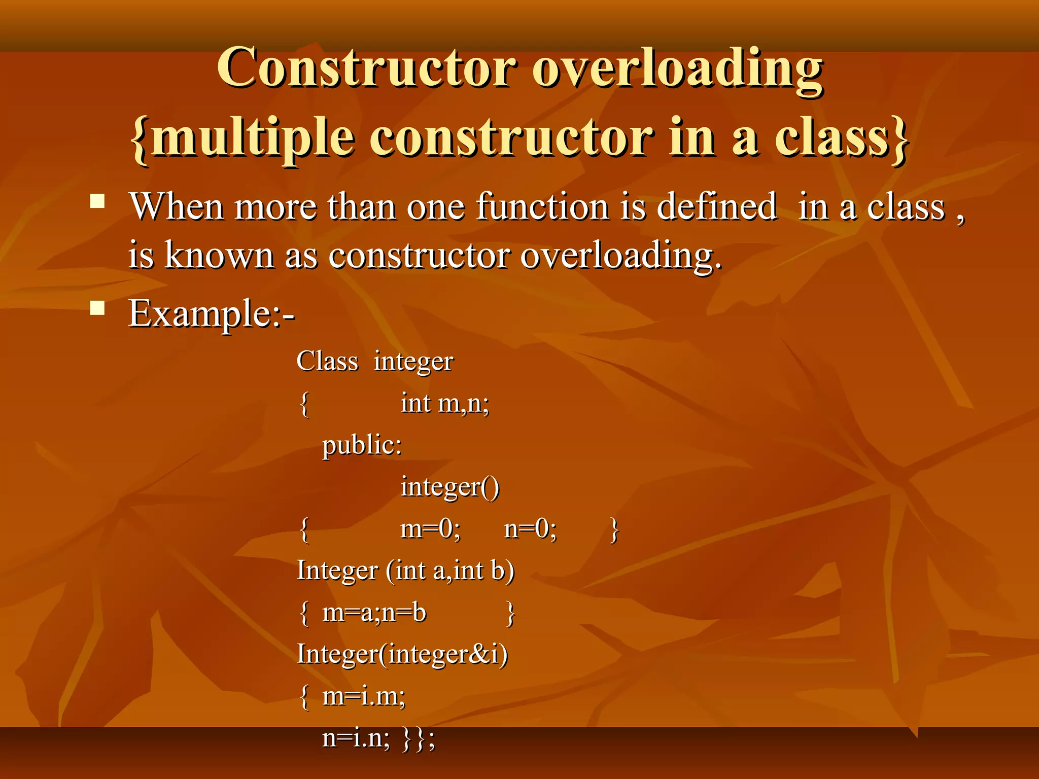 Constructor overloadingConstructor overloading
{multiple constructor in a class}{multiple constructor in a class}
 When more than one function is defined in a class ,When more than one function is defined in a class ,
is known as constructor overloading.is known as constructor overloading.
 Example:-Example:-
Class integerClass integer
{{ int m,n;int m,n;
public:public:
integer()integer()
{{ m=0;m=0; n=0;n=0; }}
Integer (int a,int b)Integer (int a,int b)
{{ m=a;n=bm=a;n=b }}
Integer(integer&i)Integer(integer&i)
{{ m=i.m;m=i.m;
n=i.n;n=i.n; }};}};
 