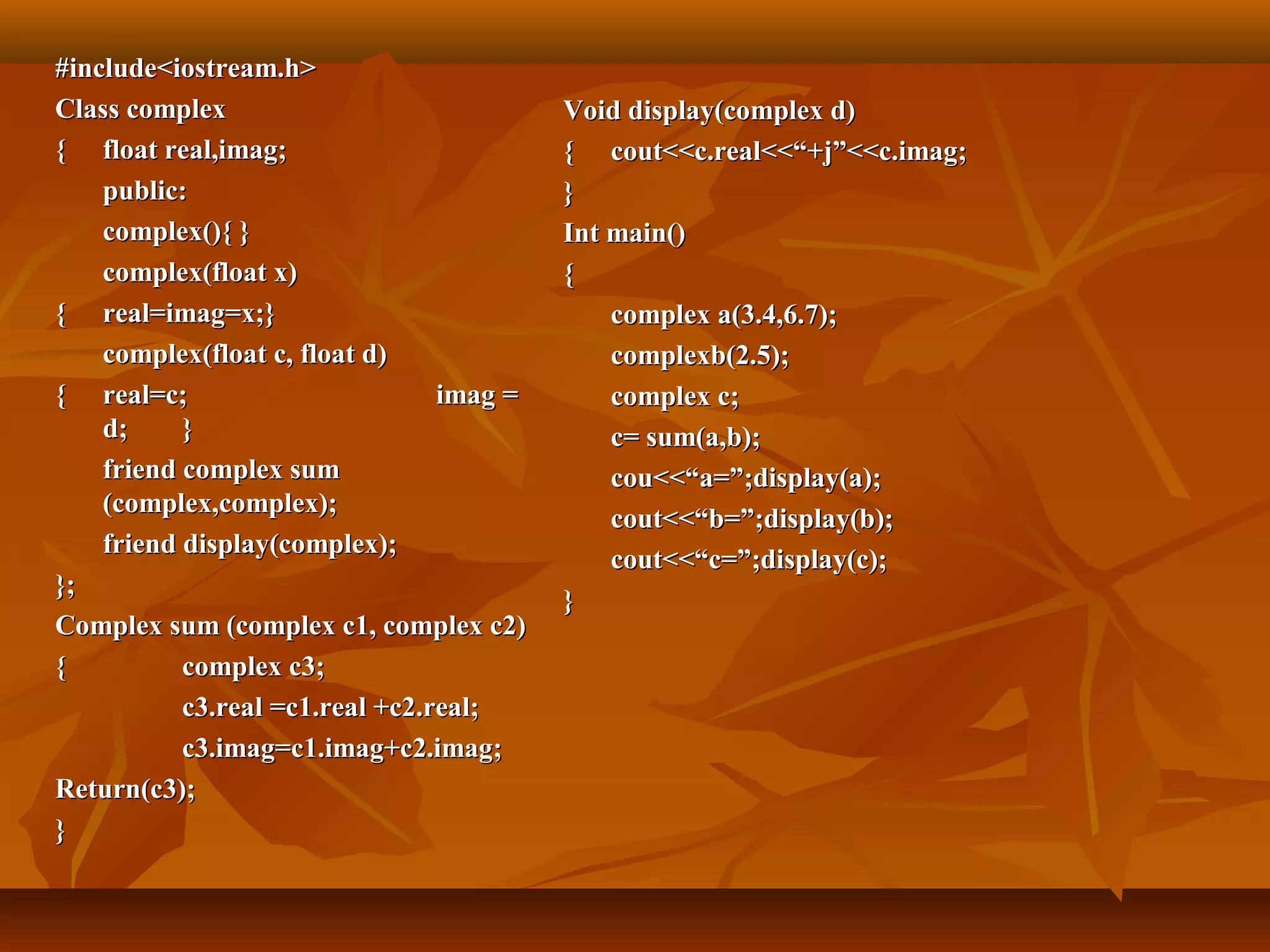 #include<iostream.h>#include<iostream.h>
Class complexClass complex
{{ float real,imag;float real,imag;
public:public:
complex(){ }complex(){ }
complex(float x)complex(float x)
{{ real=imag=x;}real=imag=x;}
complex(float c, float d)complex(float c, float d)
{{ real=c;real=c; imag =imag =
d;d; }}
friend complex sumfriend complex sum
(complex,complex);(complex,complex);
friend display(complex);friend display(complex);
};};
Complex sum (complex c1, complex c2)Complex sum (complex c1, complex c2)
{{ complex c3;complex c3;
c3.real =c1.real +c2.real;c3.real =c1.real +c2.real;
c3.imag=c1.imag+c2.imag;c3.imag=c1.imag+c2.imag;
Return(c3);Return(c3);
}}
Void display(complex d)Void display(complex d)
{{ cout<<c.real<<“+j”<<c.imag;cout<<c.real<<“+j”<<c.imag;
}}
Int main()Int main()
{{
complex a(3.4,6.7);complex a(3.4,6.7);
complexb(2.5);complexb(2.5);
complex c;complex c;
c= sum(a,b);c= sum(a,b);
cou<<“a=”;display(a);cou<<“a=”;display(a);
cout<<“b=”;display(b);cout<<“b=”;display(b);
cout<<“c=”;display(c);cout<<“c=”;display(c);
}}
 