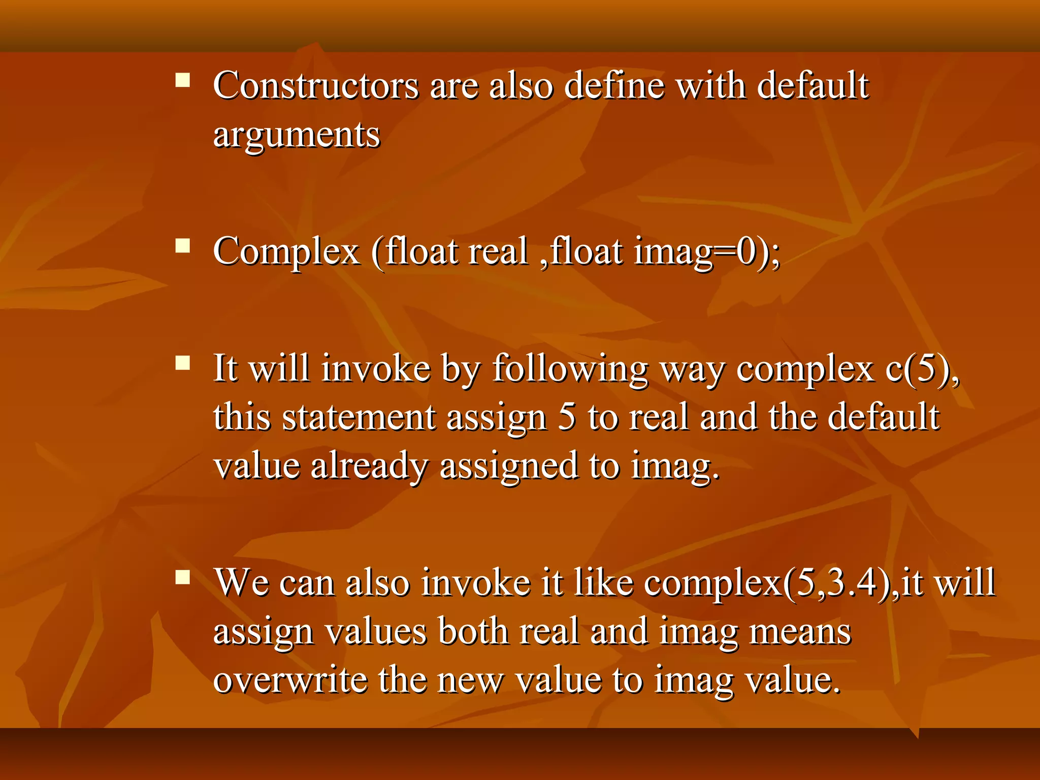  Constructors are also define with defaultConstructors are also define with default
argumentsarguments
 Complex (float real ,float imag=0);Complex (float real ,float imag=0);
 It will invoke by following way complex c(5),It will invoke by following way complex c(5),
this statement assign 5 to real and the defaultthis statement assign 5 to real and the default
value already assigned to imag.value already assigned to imag.
 We can also invoke it like complex(5,3.4),it willWe can also invoke it like complex(5,3.4),it will
assign values both real and imag meansassign values both real and imag means
overwrite the new value to imag value.overwrite the new value to imag value.
 