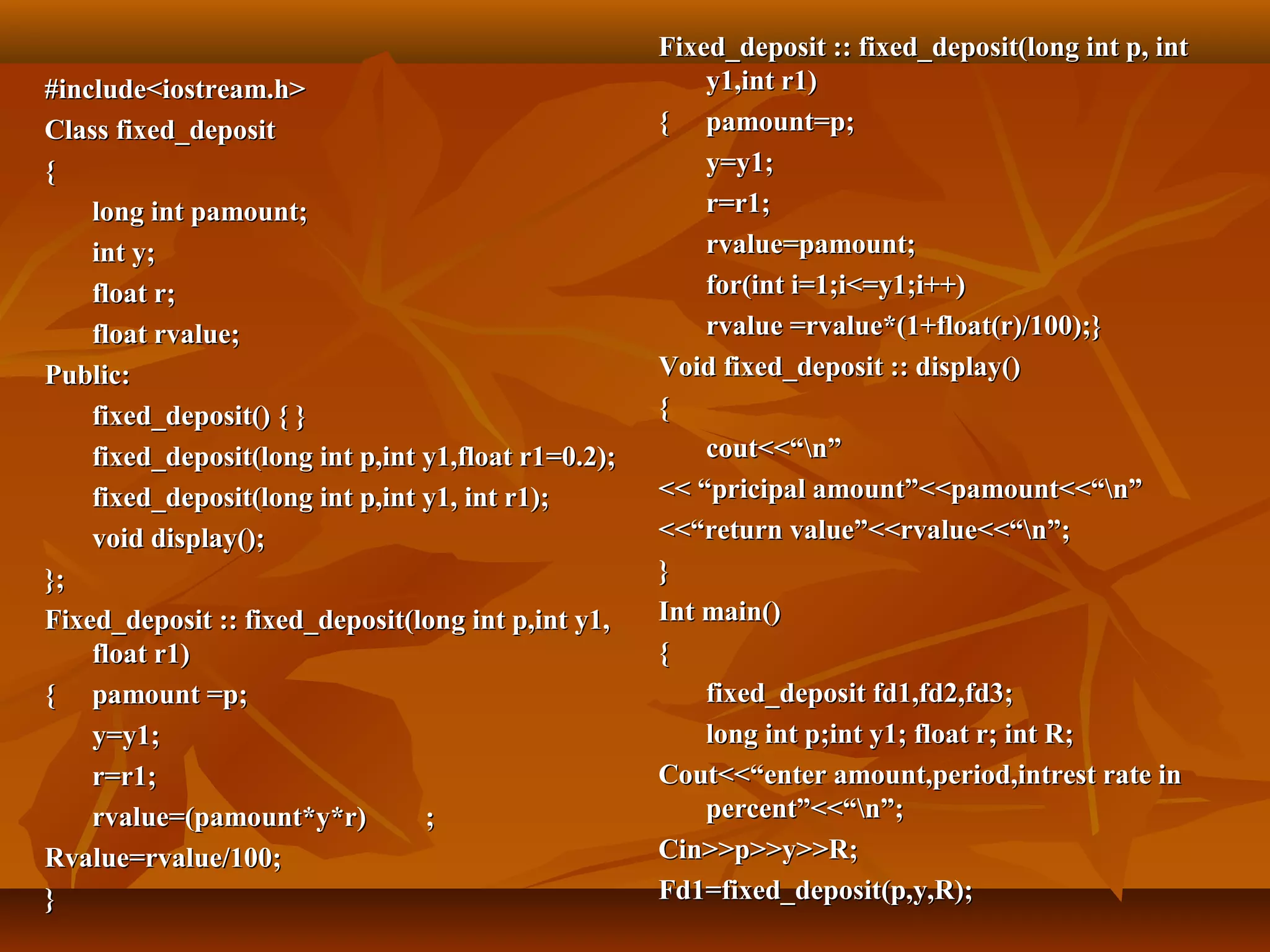 #include<iostream.h>#include<iostream.h>
Class fixed_depositClass fixed_deposit
{{
long int pamount;long int pamount;
int y;int y;
float r;float r;
float rvalue;float rvalue;
Public:Public:
fixed_deposit() { }fixed_deposit() { }
fixed_deposit(long int p,int y1,float r1=0.2);fixed_deposit(long int p,int y1,float r1=0.2);
fixed_deposit(long int p,int y1, int r1);fixed_deposit(long int p,int y1, int r1);
void display();void display();
};};
Fixed_deposit :: fixed_deposit(long int p,int y1,Fixed_deposit :: fixed_deposit(long int p,int y1,
float r1)float r1)
{{ pamount =p;pamount =p;
y=y1;y=y1;
r=r1;r=r1;
rvalue=(pamount*y*r)rvalue=(pamount*y*r) ;;
Rvalue=rvalue/100;Rvalue=rvalue/100;
}}
Fixed_deposit :: fixed_deposit(long int p, intFixed_deposit :: fixed_deposit(long int p, int
y1,int r1)y1,int r1)
{{ pamount=p;pamount=p;
y=y1;y=y1;
r=r1;r=r1;
rvalue=pamount;rvalue=pamount;
for(int i=1;i<=y1;i++)for(int i=1;i<=y1;i++)
rvalue =rvalue*(1+float(r)/100);}rvalue =rvalue*(1+float(r)/100);}
Void fixed_deposit :: display()Void fixed_deposit :: display()
{{
cout<<“n”cout<<“n”
<< “pricipal amount”<<pamount<<“n”<< “pricipal amount”<<pamount<<“n”
<<“return value”<<rvalue<<“n”;<<“return value”<<rvalue<<“n”;
}}
Int main()Int main()
{{
fixed_deposit fd1,fd2,fd3;fixed_deposit fd1,fd2,fd3;
long int p;int y1; float r; int R;long int p;int y1; float r; int R;
Cout<<“enter amount,period,intrest rate inCout<<“enter amount,period,intrest rate in
percent”<<“n”;percent”<<“n”;
Cin>>p>>y>>R;Cin>>p>>y>>R;
Fd1=fixed_deposit(p,y,R);Fd1=fixed_deposit(p,y,R);
 