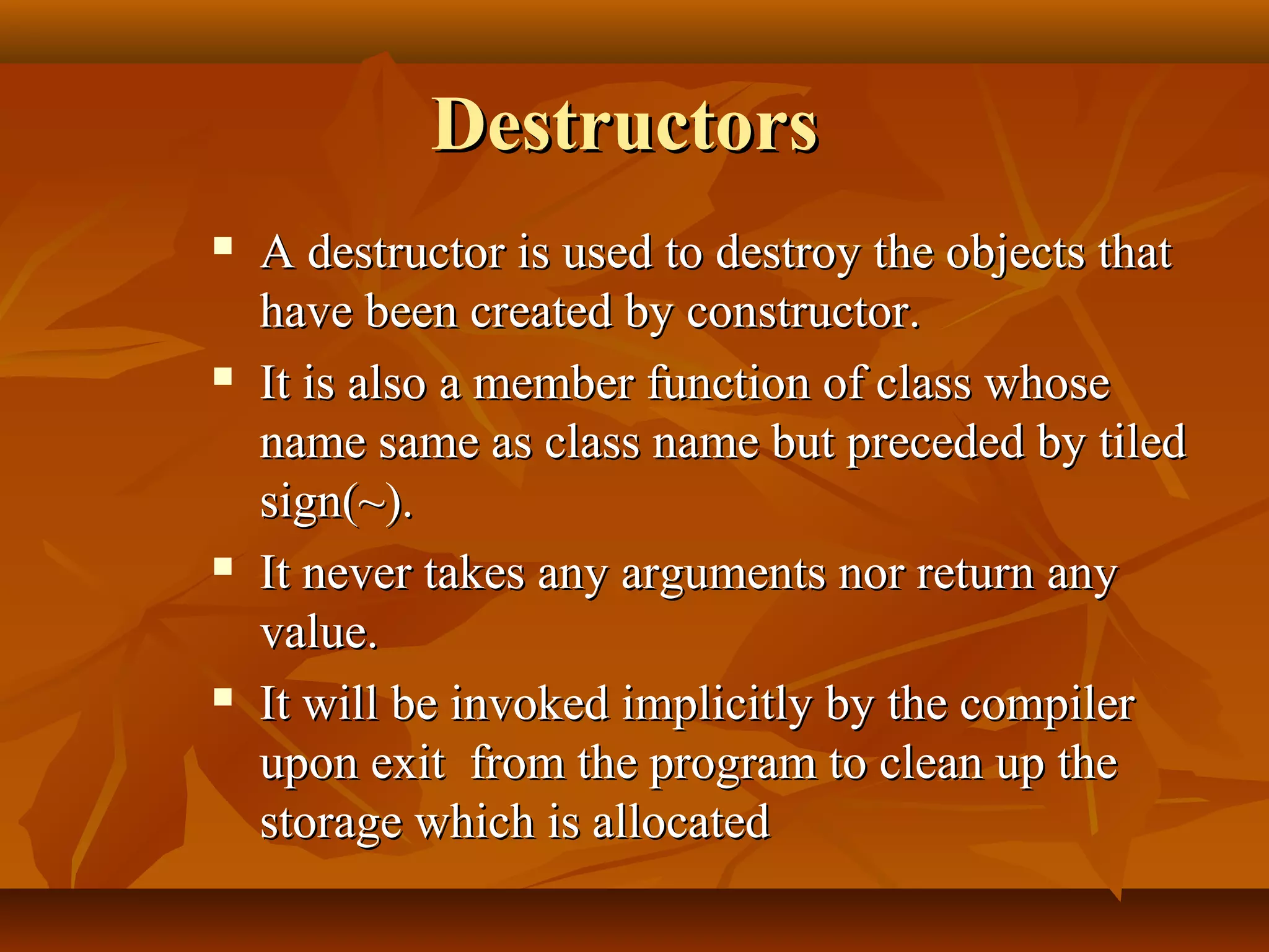 DestructorsDestructors
 A destructor is used to destroy the objects thatA destructor is used to destroy the objects that
have been created by constructor.have been created by constructor.
 It is also a member function of class whoseIt is also a member function of class whose
name same as class name but preceded by tiledname same as class name but preceded by tiled
sign(~).sign(~).
 It never takes any arguments nor return anyIt never takes any arguments nor return any
value.value.
 It will be invoked implicitly by the compilerIt will be invoked implicitly by the compiler
upon exit from the program to clean up theupon exit from the program to clean up the
storage which is allocatedstorage which is allocated
 
