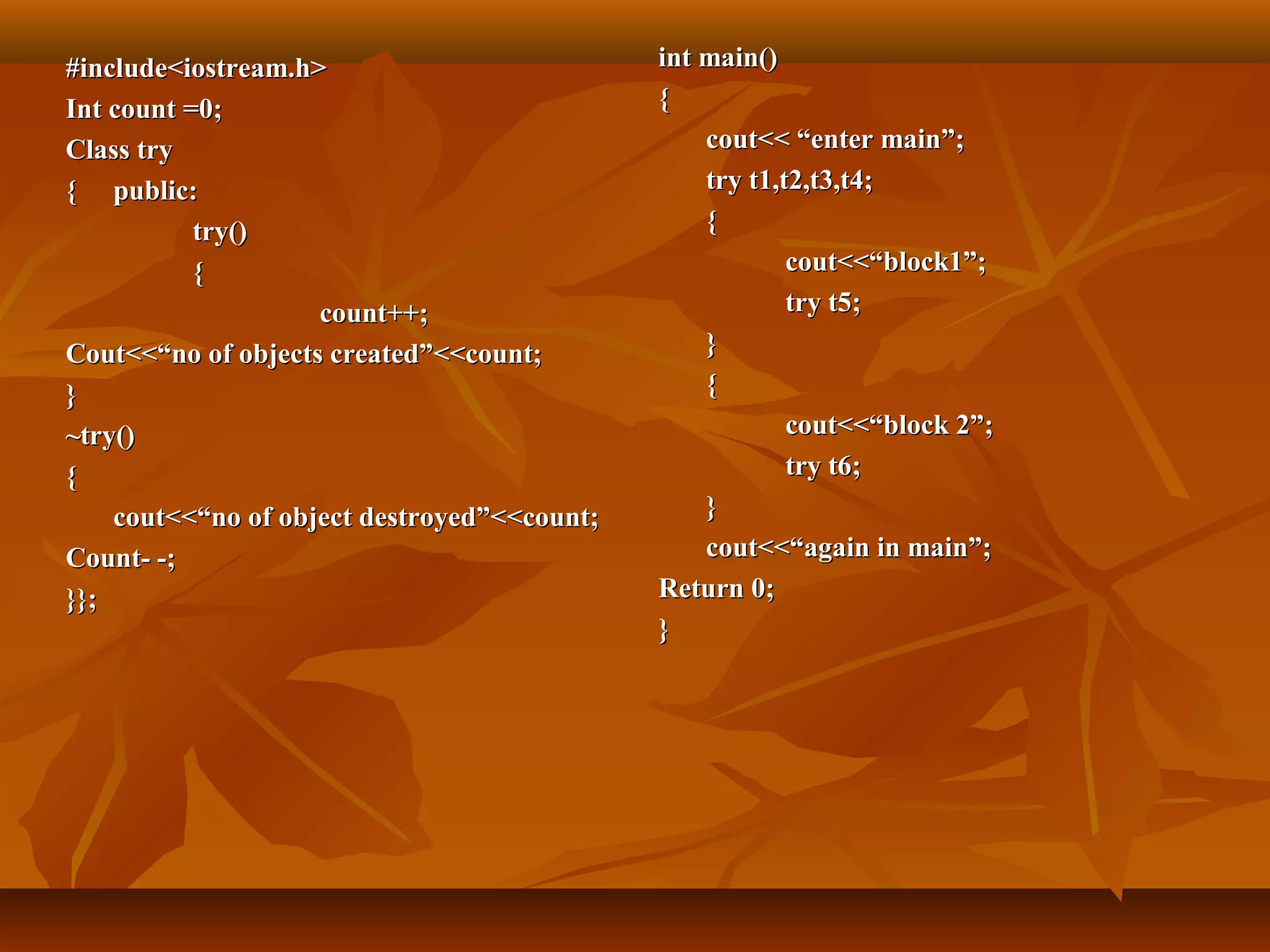 #include<iostream.h>#include<iostream.h>
Int count =0;Int count =0;
Class tryClass try
{{ public:public:
try()try()
{{
count++;count++;
Cout<<“no of objects created”<<count;Cout<<“no of objects created”<<count;
}}
~try()~try()
{{
cout<<“no of object destroyed”<<count;cout<<“no of object destroyed”<<count;
Count- -;Count- -;
}};}};
int main()int main()
{{
cout<< “enter main”;cout<< “enter main”;
try t1,t2,t3,t4;try t1,t2,t3,t4;
{{
cout<<“block1”;cout<<“block1”;
try t5;try t5;
}}
{{
cout<<“block 2”;cout<<“block 2”;
try t6;try t6;
}}
cout<<“again in main”;cout<<“again in main”;
Return 0;Return 0;
}}
 