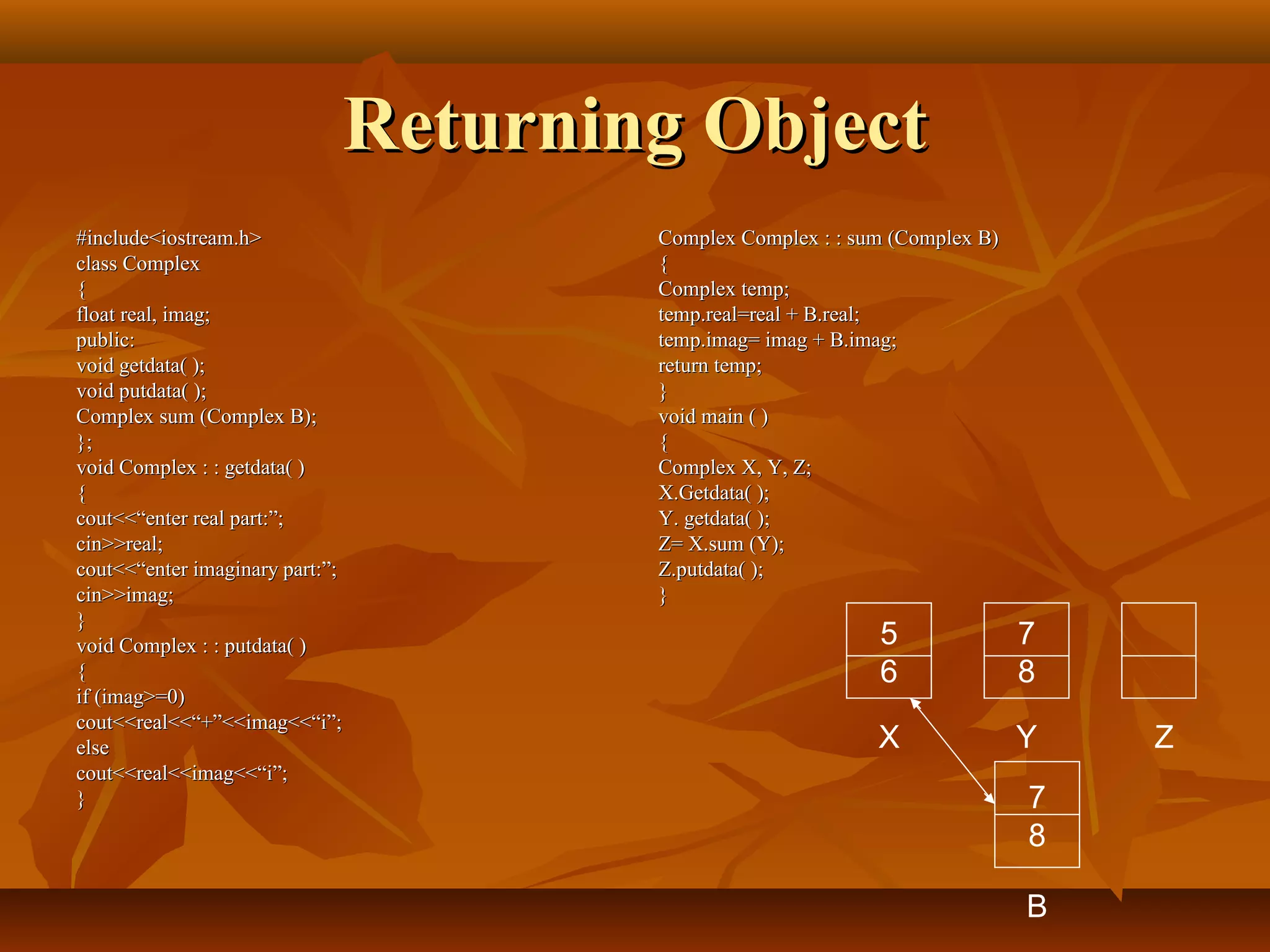 Returning ObjectReturning Object
#include<iostream.h>#include<iostream.h>
class Complexclass Complex
{{
float real, imag;float real, imag;
public:public:
void getdata( );void getdata( );
void putdata( );void putdata( );
Complex sum (Complex B);Complex sum (Complex B);
};};
void Complex : : getdata( )void Complex : : getdata( )
{{
cout<<“enter real part:”;cout<<“enter real part:”;
cin>>real;cin>>real;
cout<<“enter imaginary part:”;cout<<“enter imaginary part:”;
cin>>imag;cin>>imag;
}}
void Complex : : putdata( )void Complex : : putdata( )
{{
if (imag>=0)if (imag>=0)
cout<<real<<“+”<<imag<<“i”;cout<<real<<“+”<<imag<<“i”;
elseelse
cout<<real<<imag<<“i”;cout<<real<<imag<<“i”;
}}
Complex Complex : : sum (Complex B)Complex Complex : : sum (Complex B)
{{
Complex temp;Complex temp;
temp.real=real + B.real;temp.real=real + B.real;
temp.imag= imag + B.imag;temp.imag= imag + B.imag;
return temp;return temp;
}}
void main ( )void main ( )
{{
Complex X, Y, Z;Complex X, Y, Z;
X.Getdata( );X.Getdata( );
Y. getdata( );Y. getdata( );
Z= X.sum (Y);Z= X.sum (Y);
Z.putdata( );Z.putdata( );
}}
5
6
7
8
X Y Z
7
8
B
 