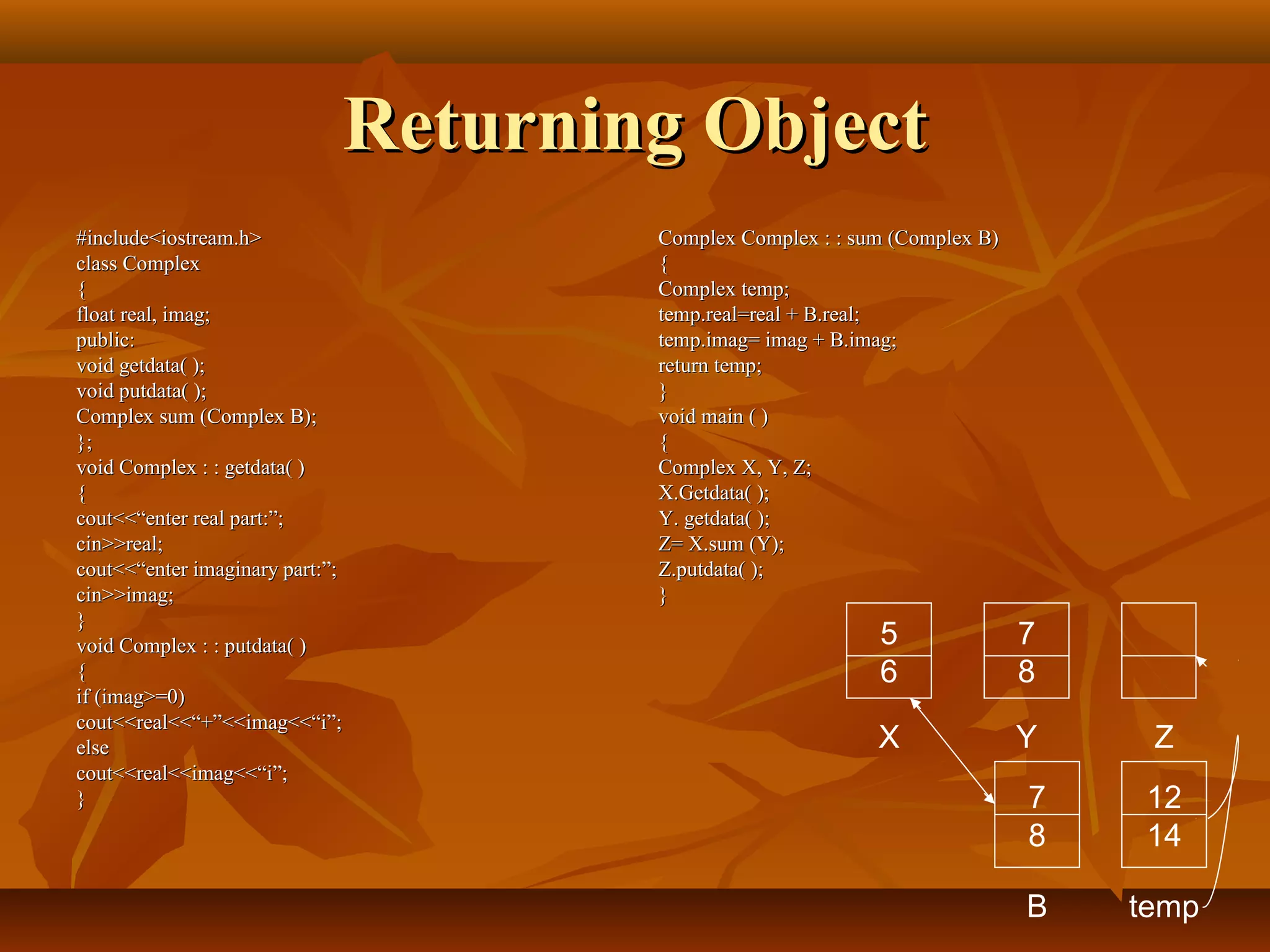 Returning ObjectReturning Object
#include<iostream.h>#include<iostream.h>
class Complexclass Complex
{{
float real, imag;float real, imag;
public:public:
void getdata( );void getdata( );
void putdata( );void putdata( );
Complex sum (Complex B);Complex sum (Complex B);
};};
void Complex : : getdata( )void Complex : : getdata( )
{{
cout<<“enter real part:”;cout<<“enter real part:”;
cin>>real;cin>>real;
cout<<“enter imaginary part:”;cout<<“enter imaginary part:”;
cin>>imag;cin>>imag;
}}
void Complex : : putdata( )void Complex : : putdata( )
{{
if (imag>=0)if (imag>=0)
cout<<real<<“+”<<imag<<“i”;cout<<real<<“+”<<imag<<“i”;
elseelse
cout<<real<<imag<<“i”;cout<<real<<imag<<“i”;
}}
Complex Complex : : sum (Complex B)Complex Complex : : sum (Complex B)
{{
Complex temp;Complex temp;
temp.real=real + B.real;temp.real=real + B.real;
temp.imag= imag + B.imag;temp.imag= imag + B.imag;
return temp;return temp;
}}
void main ( )void main ( )
{{
Complex X, Y, Z;Complex X, Y, Z;
X.Getdata( );X.Getdata( );
Y. getdata( );Y. getdata( );
Z= X.sum (Y);Z= X.sum (Y);
Z.putdata( );Z.putdata( );
}}
5
6
7
8
X Y Z
7
8
B
12
14
temp
 