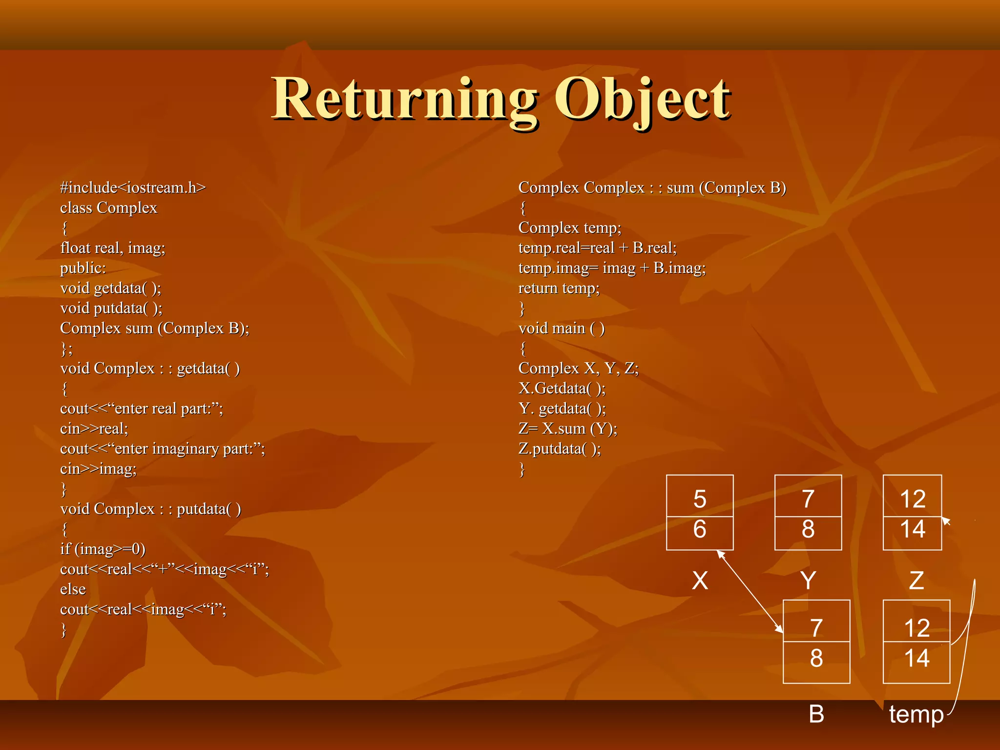 Returning ObjectReturning Object
#include<iostream.h>#include<iostream.h>
class Complexclass Complex
{{
float real, imag;float real, imag;
public:public:
void getdata( );void getdata( );
void putdata( );void putdata( );
Complex sum (Complex B);Complex sum (Complex B);
};};
void Complex : : getdata( )void Complex : : getdata( )
{{
cout<<“enter real part:”;cout<<“enter real part:”;
cin>>real;cin>>real;
cout<<“enter imaginary part:”;cout<<“enter imaginary part:”;
cin>>imag;cin>>imag;
}}
void Complex : : putdata( )void Complex : : putdata( )
{{
if (imag>=0)if (imag>=0)
cout<<real<<“+”<<imag<<“i”;cout<<real<<“+”<<imag<<“i”;
elseelse
cout<<real<<imag<<“i”;cout<<real<<imag<<“i”;
}}
Complex Complex : : sum (Complex B)Complex Complex : : sum (Complex B)
{{
Complex temp;Complex temp;
temp.real=real + B.real;temp.real=real + B.real;
temp.imag= imag + B.imag;temp.imag= imag + B.imag;
return temp;return temp;
}}
void main ( )void main ( )
{{
Complex X, Y, Z;Complex X, Y, Z;
X.Getdata( );X.Getdata( );
Y. getdata( );Y. getdata( );
Z= X.sum (Y);Z= X.sum (Y);
Z.putdata( );Z.putdata( );
}}
5
6
7
8
12
14
X Y Z
7
8
B
12
14
temp
 