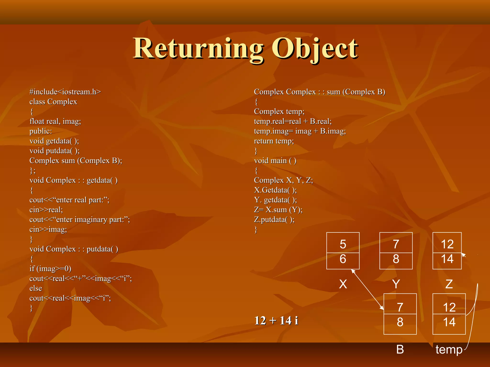 Returning ObjectReturning Object
#include<iostream.h>#include<iostream.h>
class Complexclass Complex
{{
float real, imag;float real, imag;
public:public:
void getdata( );void getdata( );
void putdata( );void putdata( );
Complex sum (Complex B);Complex sum (Complex B);
};};
void Complex : : getdata( )void Complex : : getdata( )
{{
cout<<“enter real part:”;cout<<“enter real part:”;
cin>>real;cin>>real;
cout<<“enter imaginary part:”;cout<<“enter imaginary part:”;
cin>>imag;cin>>imag;
}}
void Complex : : putdata( )void Complex : : putdata( )
{{
if (imag>=0)if (imag>=0)
cout<<real<<“+”<<imag<<“i”;cout<<real<<“+”<<imag<<“i”;
elseelse
cout<<real<<imag<<“i”;cout<<real<<imag<<“i”;
}}
Complex Complex : : sum (Complex B)Complex Complex : : sum (Complex B)
{{
Complex temp;Complex temp;
temp.real=real + B.real;temp.real=real + B.real;
temp.imag= imag + B.imag;temp.imag= imag + B.imag;
return temp;return temp;
}}
void main ( )void main ( )
{{
Complex X, Y, Z;Complex X, Y, Z;
X.Getdata( );X.Getdata( );
Y. getdata( );Y. getdata( );
Z= X.sum (Y);Z= X.sum (Y);
Z.putdata( );Z.putdata( );
}}
12 + 14 i12 + 14 i
5
6
7
8
12
14
X Y Z
7
8
B
12
14
temp
 